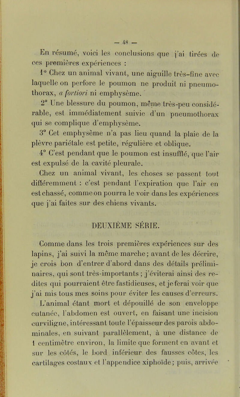 — 4« — En résumé, voici les conclusions que j'ai tirées de ces premières expériences : 1° Chez un animal vivant, une aiguille très-fine avec laquelle on perfore le poumon ne produit ni pneumo- thorax, a fortiori ni emphysème. 2° Une blessure du poumon, mêpie très-peu considé- rable, est immédiatement suivie d'un pneumothorax qui se complique d'emphysème. 3° Cet emphysème n'a pas lieu quand la plaie de la plèvre pariétale est petite, régulière et oblique. 4° C'est pendant que le poumon est insufflé, que l'air est expulsé de la cavité pleurale. Chez un animal vivant, les choses se passent tout différemment : c'est pendant l'expiration que l'air en est chassé, comme on pourra le voir dans les expériences que j'ai faites sur des chiens vivants. DEUXIÈME SÉRIE. Comme dans les trois premières expériences sur des lapins, j'ai suivi la même marche; avant de les décrire, je crois bon d'entrer d'abord dans des détails prélimi- naires, qui sont très-importants ; j'éviterai ainsi des re- dites qui pourraient être fastidieuses, et je ferai voir que j'ai mis tous mes soins pour éviter les causes d'erreurs. L'animal étant mort et dépouillé de son enveloppe cutanée, l'abdomen est ouvert, en faisant une incision curviligne, intéressant toute l'épaisseur des parois abdo- minales, en suivant parallèlement, à une distance de t centimètre environ, la limite que forment en avant et sur les côtés, le bord inférieur des fausses cotes, les cartilages costaux et l'appendice xiphoïde; puis, arrivée