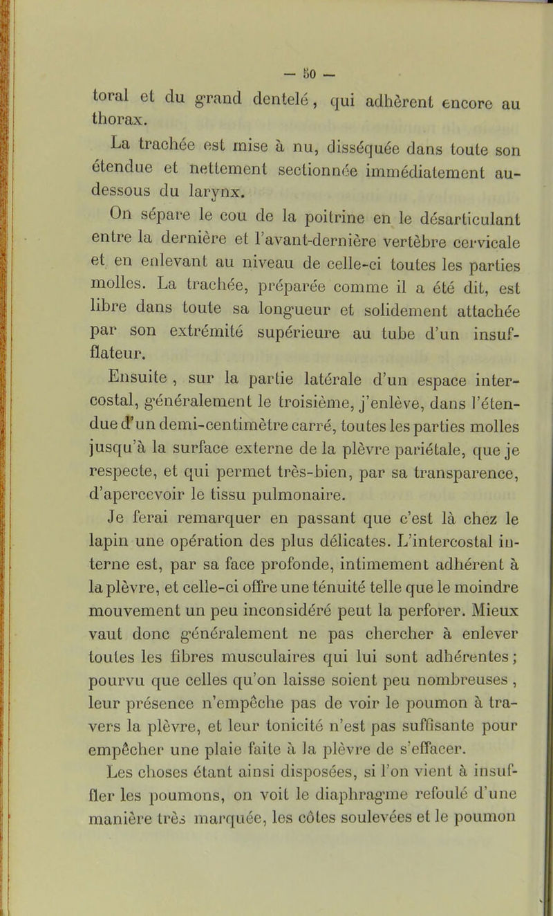 toral et du grand dentelé, qui adhèrent encore au thorax. La trachée est mise à nu, disséquée dans toute son étendue et nettement sectionnée immédiatement au- dessous du larynx. On sépare le cou de la poitrine en le désarticulant entre la dernière et lavant-dernière vertèbre cervicale et en enlevant au niveau de celle-ci toutes les parties molles. La trachée, préparée comme il a été dit, est libre dans toute sa longueur et solidement attachée par son extrémité supérieure au tube d'un insuf- flateur. Ensuite , sur la partie latérale d'un espace inter- costal, généralement le troisième, j'enlève, dans l'éten- due d'un demi-centimètre carré, toutes les parties molles jusqu'à la surface externe de la plèvre pariétale, que je respecte, et qui permet très-bien, par sa transparence, d'apercevoir le tissu pulmonaire. Je ferai remarquer en passant que c'est là chez le lapin une opération des plus délicates. L'intercostal in- terne est, par sa face profonde, intimement adhérent à la plèvre, et celle-ci offre une ténuité telle que le moindre mouvement un peu inconsidéré peut la perforer. Mieux vaut donc généralement ne pas chercher à enlever toutes les fibres musculaires qui lui sont adhérentes ; pourvu que celles qu'on laisse soient peu nombreuses , leur présence n'empêche pas de voir le poumon à tra- vers la plèvre, et leur tonicité n'est pas suffisante pour empêcher une plaie faite à la plèvre de s'effacer. Les choses étant ainsi disposées, si l'on vient à insuf- fler les poumons, on voit le diaphragme refoulé d'une manière très marquée, les côtes soulevées et le poumon
