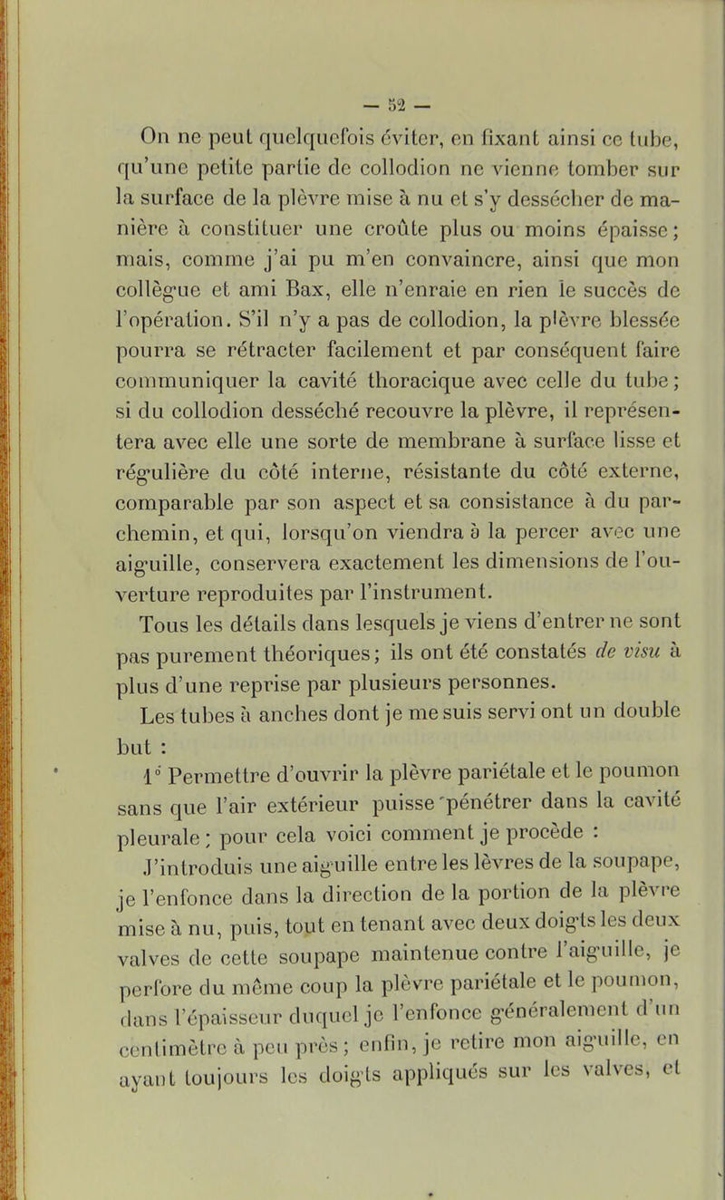 On ne peut quelquefois éviter, en fixant ainsi ce tube, qu'une petite partie de collodion ne vienne tomber sur la surface de la plèvre mise à nu et s'y dessécher de ma- nière à constituer une croûte plus ou moins épaisse ; mais, comme j'ai pu m'en convaincre, ainsi que mon collègue et ami Bax, elle n'enraie en rien le succès de l'opération. S'il n'y a pas de collodion, la plèvre blessée pourra se rétracter facilement et par conséquent faire communiquer la cavité thoracique avec celle du tube ; si du collodion desséché recouvre la plèvre, il représen- tera avec elle une sorte de membrane à surface lisse et régulière du côté interne, résistante du côté externe, comparable par son aspect et sa consistance à du par- chemin, et qui, lorsqu'on viendra a la percer avec une aiguille, conservera exactement les dimensions de l'ou- verture reproduites par l'instrument. Tous les détails dans lesquels je viens d'entrer ne sont pas purement théoriques ; ils ont été constatés de visu à plus d'une reprise par plusieurs personnes. Les tubes à anches dont je me suis servi ont un double but : V Permettre d'ouvrir la plèvre pariétale et le poumon sans que l'air extérieur puisse'pénétrer dans la cavité pleurale ; pour cela voici comment je procède : J'introduis une aig uille entre les lèvres de la soupape, je l'enfonce dans la direction de la portion de la plèvre mise à nu, puis, tout en tenant avec deux doigts les deux valves de cette soupape maintenue contre l'aiguille, je perfore du même coup la plèvre pariétale et le poumon, dans l'épaisseur duquel je l'enfonce généralement d'un centimètre à peu près ; enfin, je retire mon aiguille, en ayant toujours les doigts appliqués sur les valves, et