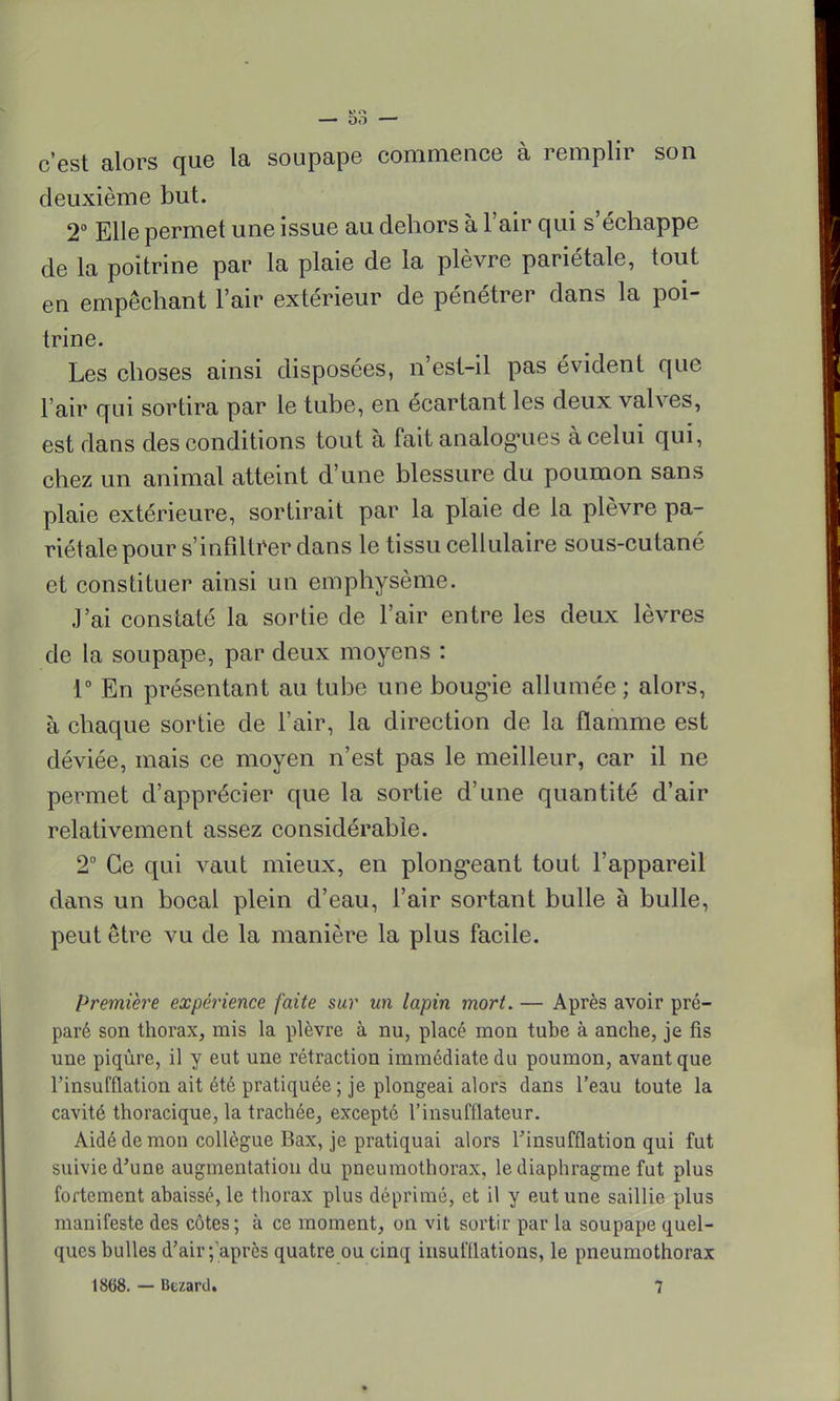 c'est alors que la soupape commence à remplir son deuxième but. 2° Elle permet une issue au dehors à l'air qui s'échappe de la poitrine par la plaie de la plèvre pariétale, tout en empêchant l'air extérieur de pénétrer dans la poi- trine. Les choses ainsi disposées, n'est-il pas évident que l'air qui sortira par le tube, en écartant les deux valves, est dans des conditions tout à fait analogues à celui qui, chez un animal atteint d'une blessure du poumon sans plaie extérieure, sortirait par la plaie de la plèvre pa- riétale pour s'infiltrer dans le tissu cellulaire sous-cutané et constituer ainsi un emphysème. J'ai constaté la sortie de l'air entre les deux lèvres de la soupape, par deux moyens : 1° En présentant au tube une bougie allumée ; alors, à chaque sortie de l'air, la direction de la flamme est déviée, mais ce moyen n'est pas le meilleur, car il ne permet d'apprécier que la sortie d'une quantité d'air relativement assez considérable. 2° Ce qui vaut mieux, en plongeant tout l'appareil dans un bocal plein d'eau, l'air sortant bulle à bulle, peut être vu de la manière la plus facile. première expérience faite sur un lapin mort. — Après avoir pré- paré son thorax, rais la plèvre à nu, placé mon tube à anche, je fis une piqûre, il y eut une rétraction immédiate du poumon, avant que l'insufflation ait été pratiquée ; je plongeai alors dans l'eau toute la cavité thoracique, la trachée, excepté l'insufflateur. Aidé de mon collègue Bax, je pratiquai alors l'insufflation qui fut suivie d'une augmentation du pneumothorax, le diaphragme fut plus fortement abaissé, le thorax plus déprimé, et il y eut une saillie plus manifeste des côtes; à ce moment, on vit sortir par la soupape quel- ques bulles d'air-/après quatre ou cinq insufllations, le pneumothorax 1868. — Bezard. 7