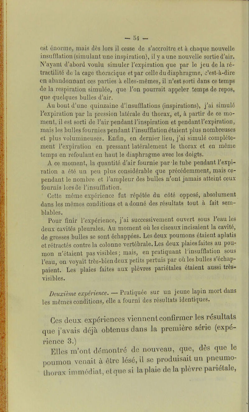 est énorme, mais dès lors il cesse de s'accroître et à chaque nouvelle insufflation (simulant une inspiration), il y a une nouvelle sortie d'air. N'ayant d'abord voulu simuler l'expiration que par le jeu de la ré- tractilité de la cage thoracique et par celle du diaphragme, c'est-à-dire en abandonnant ces parties à elles-mêmes, il n'est sorti dans ce temps de la respiration simulée, que l'on pourrait appeler temps de repos, que quelques bulles d'air. Au bout d'une quinzaine d'insufflations (inspirations), j'ai simulé l'expiration par la pression latérale du thorax, et, à partir de ce mo- ment, il est sorti de l'air pendant l'inspiration et pendant l'expiration, mais les bulles fournies pendant l'insufflation étaient plus nombreuses et plus volumineuses. Enfin, en dernier lieu, j'ai simulé complète- ment l'expiration en pressant latéralement le thorax et en même temps en refoulant en haut le diaphragme avec les doigts. A ce moment, la quantité d'air fournie par-le tube pendant l'expi- ration a été un peu plus considérable que précédemment, mais ce- pendant le nombre et l'ampleur des bulles n'ont jamais atteint ceux fournis lors de l'insufflation. Cette même expérience fut répétée du côté opposé, absolument dans les mêmes conditions et adonné des résultats tout à fait sem- blables. Pour finir l'expérience, j'ai successivement ouvert sous l'eau les deux cavités pleurales. Au moment où les ciseaux incisaient la cavité, de grosses bulles se sont échappées. Les deux poumons étaient aplatis et rétractés contre la colonne vertébrale. Les deux plaies faites au pou- mon n'étaient pas visibles; mais, en pratiquant l'insufflation sous l'eau, on voyait très-bien deux petits pertuis par où les bulles s'échap- paient. Les plaies faites aux plèvres pariétales étaient aussi très- visibles. Deuxième expérience. — Pratiquée sur un jeune lapin mort dans les mêmes conditions, elle a fourni des résultats identiques. Ces deux expériences viennent confirmer les résultats que j'avais déjà obtenus dans la première série (expé- rience 3.) Elles m'ont démontré de nouveau, que, dès que le poumon venait à être lésé, il se produisait un pneumo- thorax immédiat, etquo si la plaie de la plèvre pariétale,