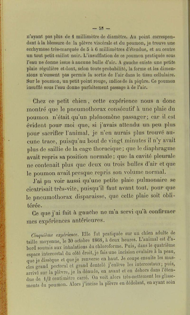 n'ayant pas plus de 1 millimètre de diamètre. Au point correspon- dant à la blessure de la plèvre viscérale et du poumon, je trouve une ecchymose très-marquée de 5 à 6 millimètres d'étendue, et au centre un tout petit caillot noir. L'insufflation de ce poumon pratiquée sous l'eau ne donne issue à aucune bulle d'air. A gauche existe une petite plaie régulière et dont, selon toute probabilité, la forme et les dimen- sions n'eussent pas permis la sortie de l'air dans le tissu cellulaire. Sur le poumon, un petit point rouge, indice de la piqûre. Ce poumon insufflé sous l'eau donne parfaitement passage à de l'air. Chez ce petit chien, cette expérience nous a donc montré que le pneumothorax consécutif à une plaie du poumon n'était qu'un phénomène passager; car il est évident pour moi que, si j'avais attendu un peu plus pour sacrifier l'animal, je n'en aurais plus trouvé au- cune trace, puisqu'au bout de vingt minutes il n'y avait plus de saillie de la cage thoracique; que le diaphragme avait repris sa position normale ; que la cavité pleurale ne contenait plus que deux ou trois bulles d'air et que le poumon avait presque repris son volume normal. J'ai pu voir aussi qu'une petite plaie pulmonaire se cicatrisait très-vite, puisqu'il faut avant tout, pour que le pneumothorax disparaisse, que cette plaie soit obli- térée. Ce que j'ai fait à gauche ne ma servi qu'à confirmer mes expériences antérieures. Cinquième expérience. Elle fut pratiquée sur un chien adulte de taille moyenne, le 30 octobre 1868, à deux heures. L'animal est d'a- bord soumis aux inhalations du chloroforme. Puis, dans le quatrième espace intercostal du côté droit, je fais une incision ovalaire à la peau, que je dissèque et que je renverse en haut. Je coupe ensuite les mus- cles grand pectoral et grand dentelé j'enlève les intercostaux; puis, arrivé sur la plèvre, je la dénude, en avant et en dehors dans l'éten- due de 1/2 centimètre carré. On voit alors très-nettement les glisse- ments du poumon. Alors j'incise la plèvre endédolant, en ayant soin
