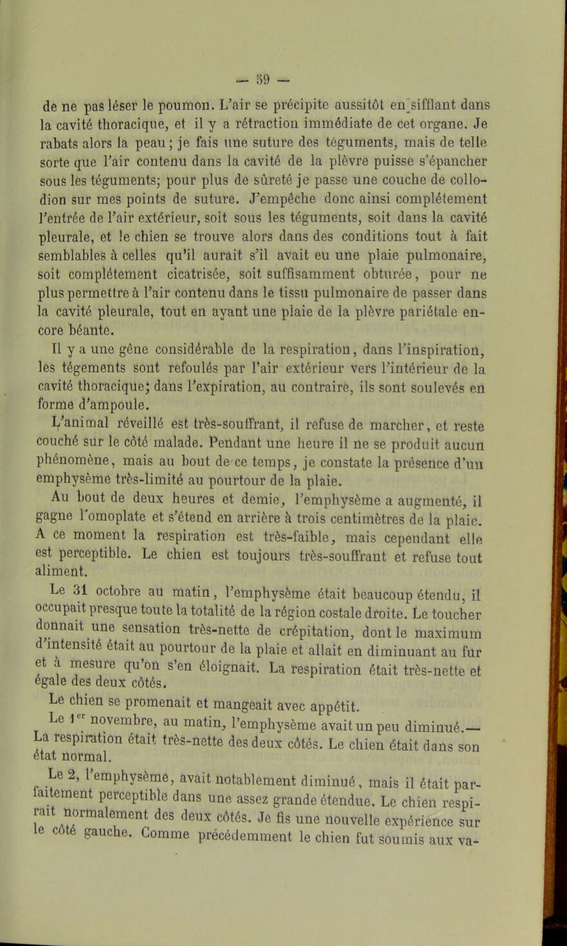de ne pas léser le poumon. L'air se précipite aussitôt en_sifflant dans la cavité thoracique, et il y a rétraction immédiate de cet organe. Je rabats alors la peau ; je fais une suture des téguments, mais de telle sorte que l'air contenu dans la cavité de la plèvre puisse s'épancher sous les téguments; pour plus de sûreté je passe une couche de collo- dion sur mes points de suture. J'empêche donc ainsi complètement l'entrée de l'air extérieur, soit sous les téguments, soit dans la cavité pleurale, et le chien se trouve alors dans des conditions tout à fait semblables à celles qu'il aurait s'il avait eu une plaie pulmonaire, soit complètement cicatrisée, soit suffisamment obturée, pour ne plus permettre à l'air contenu dans le tissu pulmonaire de passer dans la cavité pleurale, tout en ayant une plaie de la plèvre pariétale en- core béante. Il y a une gêne considérable de la respiration, dans l'inspiration, les tégements sont refoulés par l'air extérieur vers l'intérieur de la cavité thoracique; dans l'expiration, au contraire, ils sont soulevés en forme d'ampoule. L'animal réveillé est très-souffrant, il refuse de marcher, et reste couché sur le côté malade. Pendant une heure il ne se produit aucun phénomène, mais au bout de ce temps, je constate la présence d'un emphysème très-limité au pourtour de la plaie. Au bout de deux heures et demie, l'emphysème a augmenté, il gagne l'omoplate et s'étend en arrière à trois centimètres de la plaie. A ce moment la respiration est très-faible, mais cependant elle est perceptible. Le chien est toujours très-souffrant et refuse tout aliment. Le 31 octobre au matin, l'emphysème était beaucoup étendu, il occupait presque toute la totalité de la région costale droite. Le toucher donnait une sensation très-nette de crépitation, dont le maximum d'intensité était au pourtour de la plaie et allait en diminuant au fur et à mesure qu'on s'en éloignait. La respiration était très-nette et égale des deux côtés. Le chien se promenait et mangeait avec appétit. Le J« novembre, au matin, l'emphysème avait un peu diminué.- La respiration était très-nette des deux côtés. Le chien était dans son état normal. Le 2, l'emphysème, avait notablement diminué, mais il était par- laitement perceptible dans une assez grande étendue. Le chien respi- rait normalement des deux côtés. Je fis une nouvelle expérience sur le côté gauche. Gomme précédemment le chien fut soumis aux va-