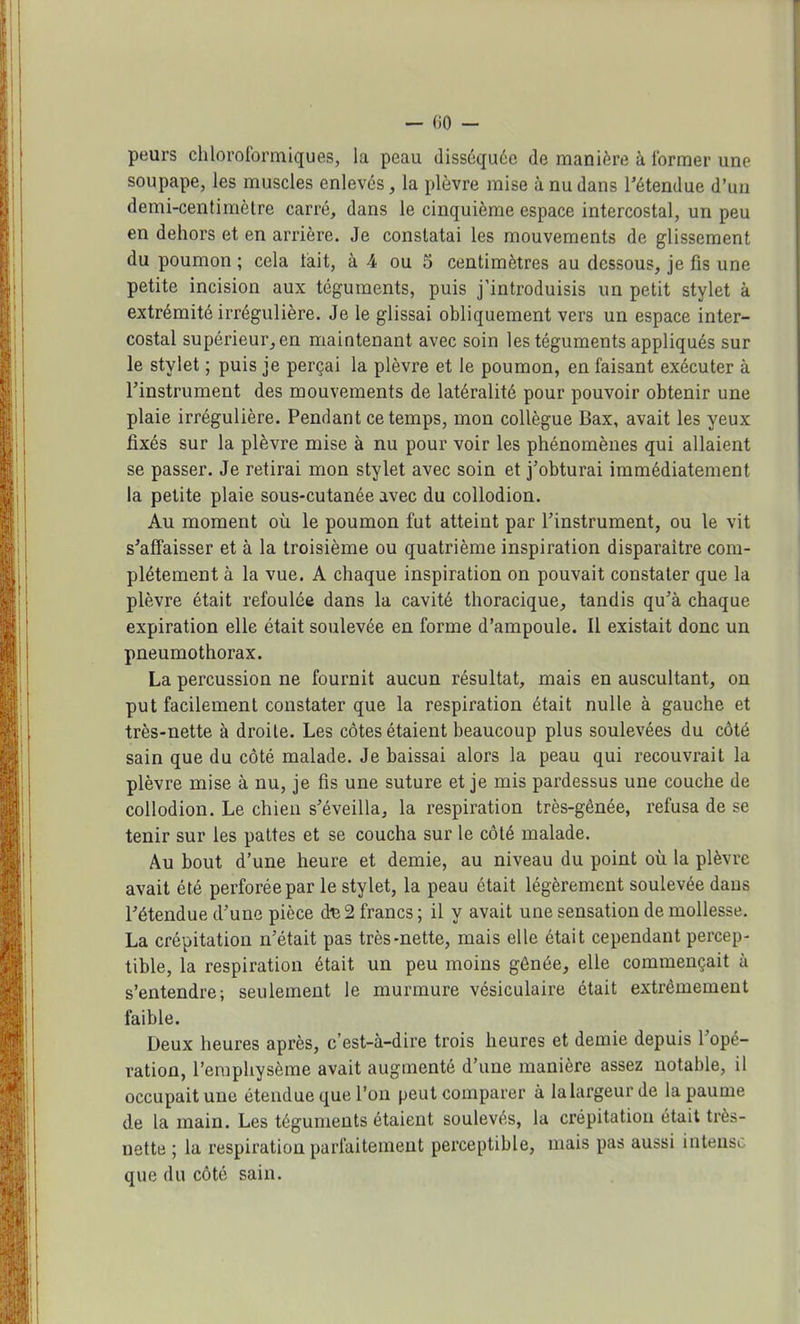 peurs chloroformiques, la peau disséquée de manière à former une soupape, les muscles enlevés, la plèvre mise à nu dans l'étendue d'un demi-centimètre carré, dans le cinquième espace intercostal, un peu en dehors et en arrière. Je constatai les mouvements de glissement du poumon ; cela tait, à 4 ou 5 centimètres au dessous, je fis une petite incision aux téguments, puis j'introduisis un petit stylet à extrémité irrégulière. Je le glissai obliquement vers un espace inter- costal supérieur,, en maintenant avec soin les téguments appliqués sur le stylet ; puis je perçai la plèvre et le poumon, en faisant exécuter à l'instrument des mouvements de latéralité pour pouvoir obtenir une plaie irrégulière. Pendant ce temps, mon collègue Bax, avait les yeux fixés sur la plèvre mise à nu pour voir les phénomènes qui allaient se passer. Je retirai mon stylet avec soin et j'obturai immédiatement la petite plaie sous-cutanée avec du collodion. Au moment où le poumon fut atteint par l'instrument, ou le vit s'affaisser et à la troisième ou quatrième inspiration disparaître com- plètement à la vue. A chaque inspiration on pouvait constater que la plèvre était refoulée dans la cavité thoracique, tandis qu'à chaque expiration elle était soulevée en forme d'ampoule. Il existait donc un pneumothorax. La percussion ne fournit aucun résultat, mais en auscultant, on put facilement constater que la respiration était nulle à gauche et très-nette à droite. Les côtes étaient beaucoup plus soulevées du côté sain que du côté malade. Je baissai alors la peau qui recouvrait la plèvre mise à nu, je fis une suture et je mis pardessus une couche de collodion. Le chien s'éveilla, la respiration très-gênée, refusa de se tenir sur les pattes et se coucha sur le côté malade. Au bout d'une heure et demie, au niveau du point où la plèvre avait été perforée par le stylet, la peau était légèrement soulevée dans l'étendue d'une pièce d^ 2 francs ; il y avait une sensation de mollesse. La crépitation n'était pas très-nette, mais elle était cependant percep- tible, la respiration était un peu moins gênée, elle commençait à s'entendre; seulement le murmure vésiculaire était extrêmement faible. Deux heures après, c'est-à-dire trois heures et demie depuis l'opé- ration, l'emphysème avait augmenté d'une manière assez notable, il occupait une étendue que l'on peut comparer à la largeur de la paume de la main. Les téguments étaient soulevés, la crépitation était très- nette ; la respiration parfaitement perceptible, mais pas aussi intens, que du côté sain.