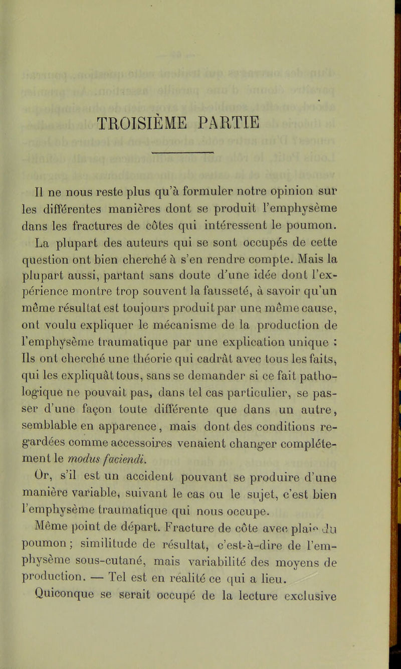 TROISIÈME PARTIE Il ne nous reste plus qu'à formuler notre opinion sur les différentes manières dont se produit l'emphysème dans les fractures de côtes qui intéressent le poumon. La plupart des auteurs qui se sont occupés de cette question ont bien cherché à s'en rendre compte. Mais la plupart aussi, partant sans doute d'une idée dont l'ex- périence montre trop souvent la fausseté, à savoir qu'un même résultat est toujours produit par une même cause, ont voulu expliquer le mécanisme de la production de l'emphysème traumatique par une explication unique : Ils ont cherché une théorie qui cadrât avec tous les faits, qui les expliquât tous, sans se demander si ce fait patho- logique ne pouvait pas, dans tel cas particulier, se pas- ser d'une façon toute différente que dans un autre, semblable en apparence, mais dont des conditions re- gardées comme accessoires venaient changer complète- ment le modus faciendi. Or, s'il est un accident pouvant se produire d'une manière variable, suivant le cas ou le sujet, c'est bien l'emphysème traumatique qui nous occupe. Même point de départ. Fracture de côte avec plai du poumon; similitude de résultat, c'est-à-dire de l'em- physème sous-cutané, mais variabilité des moyens de production. — Tel est en réalité ce qui a lieu. Quiconque se serait occupé de la lecture exclusive