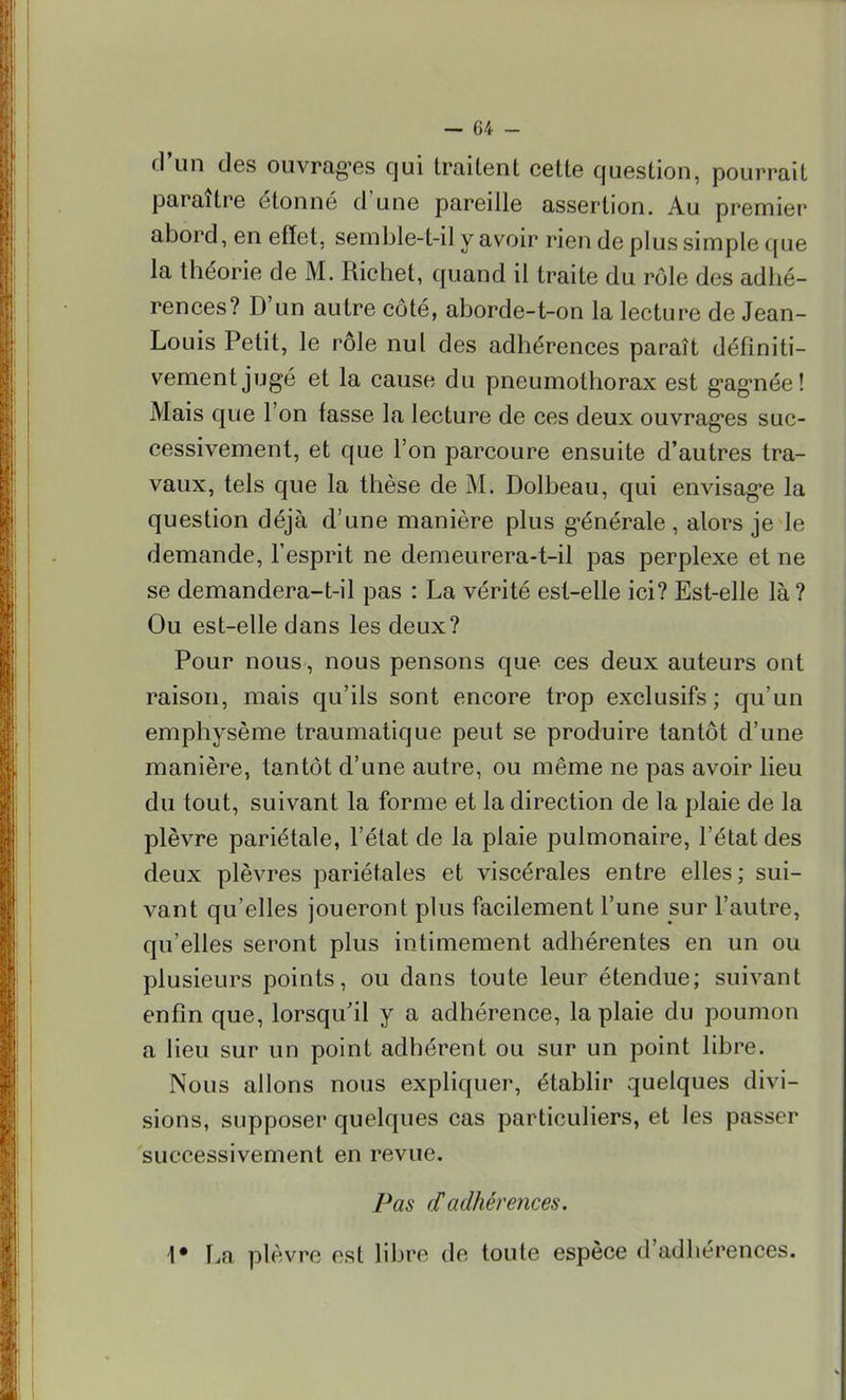 d'un des ouvrages qui traitent cette question, pourrait paraître étonné d'une pareille assertion. Au premier abord, en effet, semble-t-ilyavoir rien de plus simple que la théorie de M. Richet, quand il traite du rôle des adhé- rences? D'un autre côté, aborde-t-on la lecture de Jean- Louis Petit, le rôle nul des adhérences paraît définiti- vement jugé et la cause du pneumothorax est gagnée! Mais que l'on fasse la lecture de ces deux ouvrages suc- cessivement, et que l'on parcoure ensuite d'autres tra- vaux, tels que la thèse de M. Dolbeau, qui envisage la question déjà d'une manière plus générale , alors je le demande, l'esprit ne demeurera-t-il pas perplexe et ne se demandera-t-il pas : La vérité est-elle ici? Est-elle là? Ou est-elle dans les deux? Pour nous, nous pensons que ces deux auteurs ont raison, mais qu'ils sont encore trop exclusifs; qu'un emphysème traumatique peut se produire tantôt d'une manière, tantôt d'une autre, ou même ne pas avoir lieu du tout, suivant la forme et la direction de la plaie de la plèvre pariétale, l'état de la plaie pulmonaire, l'état des deux plèvres pariétales et viscérales entre elles; sui- vant qu'elles joueront plus facilement l'une sur l'autre, qu'elles seront plus intimement adhérentes en un ou plusieurs points, ou dans toute leur étendue; suivant enfin que, lorsqu'il y a adhérence, la plaie du poumon a lieu sur un point adhérent ou sur un point libre. Nous allons nous expliquer, établir quelques divi- sions, supposer quelques cas particuliers, et les passer successivement en revue. Pas f.f adhérences. \* La plèvre est libre de toute espèce d'adhérences.