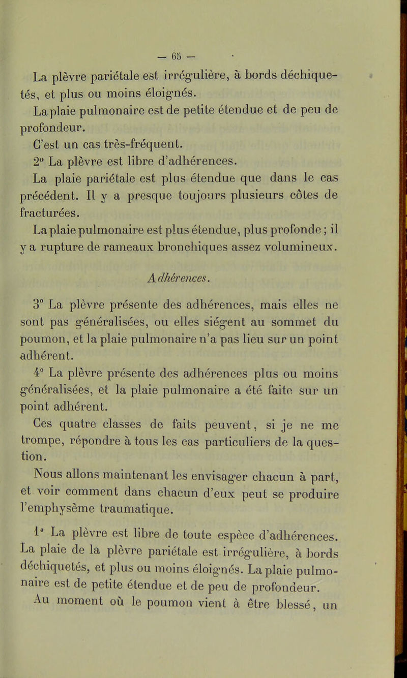 La plèvre pariétale est irrégulière, à bords déchique- tés, et plus ou moins éloignés. La plaie pulmonaire est de petite étendue et de peu de profondeur. C'est un cas très-fréquent. 2° La plèvre est libre d'adhérences. La plaie pariétale est plus étendue que dans le cas précédent. Il y a presque toujours plusieurs côtes de fracturées. La plaie pulmonaire est plus étendue, plus profonde ; il y a rupture de rameaux bronchiques assez volumineux. Adhérences. 3° La plèvre présente des adhérences, mais elles ne sont pas généralisées, ou elles siègent au sommet du poumon, et la plaie pulmonaire n'a pas lieu sur un point adhérent. 4° La plèvre présente des adhérences plus ou moins généralisées, et la plaie pulmonaire a été faite sur un point adhérent. Ces quatre classes de faits peuvent, si je ne me trompe, répondre à tous les cas particuliers de la ques- tion. Nous allons maintenant les envisager chacun à part, et voir comment dans chacun d'eux peut se produire l'emphysème traumatique. 1° La plèvre est libre de toute espèce d'adhérences. La plaie de la plèvre pariétale est irrégulière, à bords déchiquetés, et plus ou moins éloignés. La plaie pulmo- naire est de petite étendue et de peu de profondeur. Au moment où le poumon vient à être blessé, un