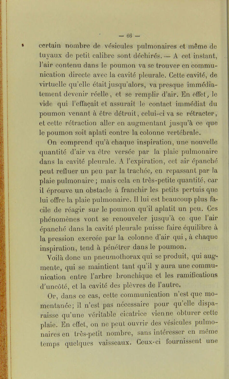 certain nombre de vésicules pulmonaires et même de tuyaux de petit calibre sont déchirés. — A cet instant, l'air contenu clans le poumon va se trouver en commu- nication directe avec la cavité pleurale. Cette cavité, de virtuelle qu'elle était jusqu'alors, va presque immédia- tement devenir réelle, et se remplir d'air. En effet,, le vide qui l'effaçait et assurait le contact immédiat du poumon venant à être détruit, celui-ci va se rétracter, et cette rétraction aller en augmentant jusqu'à ce que le poumon soit aplati contre la colonne vertébrale. On comprend qu'à chaque inspiration, une nouvelle quantité d'air va être versée par la plaie pulmonaire dans la cavité pleurale. A l'expiration, cet air épanché peut refluer un peu par la trachée, en repassant par la plaie pulmonaire ; mais cela en très-petite quantité, car il éprouve un obstacle à franchir les petits pertuis que lui offre la plaie pulmonaire. Il lui est beaucoup plus fa- cile de réagir sur le poumon qu'il aplatit un peu. Ces phénomènes vont se renouveler jusqu'à ce que l'air épanché dans la cavité pleurale puisse faire équilibre à la pression exercée par la colonne d'air qui, à chaque inspiration, tend à pénétrer dans le poumon. Voilà donc un pneumothorax qui se produit, qui aug- mente, qui se maintient tant qu'il y aura une commu- nication entre l'arbre bronchique et les ramifications d'uncôté, et la cavité des plèvres de l'autre. Or, dans ce cas, cette communication n'est que mo- mentanée; il n'est pas nécessaire pour qu'elle dispa- raisse qu'une véritable cicatrice vienne obturer cette plaie. En effet, on ne peut ouvrir des vésicules pulmo- naires en très-petit nombre, sans intéresser en même temps quelques vaisseaux. Ceux-ci fournissent une