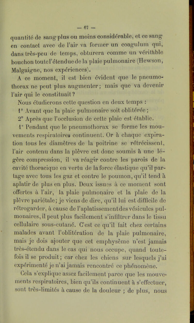 quantité de sang1 plus ou moins considérable, et ce sang1 en contact avec de l'air va former un coagulum qui, dans très-peu de temps, obturera comme un véritable bouchon toutel'étenduede la plaie pulmonaire (Hewson, Malg*aig'ne, nos expériences). A ce moment, il est bien évident que le pneumo- thorax ne peut plus augmenter ; mais que va devenir l'air qui le constituait ? Nous étudierons cette question en deux temps : 1° Avant que la plaie pulmonaire soit oblitérée ; 2° Après que l'occlusion de cette plaie est établie. 1° Pendant que le pneumothorax se forme les mou- vements respiratoires continuent. Or à chaque expira- tion tous les diamètres de la poitrine se rétrécissent, l'air contenu dans la plèvre est donc soumis à une lé- gère compression, il va réagir contre les parois de la cavité thoracique en vertu de la force élastique qu'il par- tage avec tous les gaz et contre le poumon, qu'il tend à aplatir de plus en plus. Deux issues à ce moment sont offertes à l'air, la plaie pulmonaire et la plaie de la plèvre pariétale; je viens de dire, qu'il lui est difficile de rétrog*arder, à cause de l'aplatissement des vésicules pul- monaires, il peut plus facilement s'infiltrer dans le tissu cellulaire sous-cutané. C'est ce qu'il fait chez certains malades avant l'oblitération de la plaie pulmonaire, mais je dois ajouter que cet emphysème n'est jamais très-étendu dans le cas qui nous occupe, quand toute- fois il se produit; car chez les chiens sur lesquels j'ai expérimenté je n'ai jamais rencontré ce phénomène. Gela s'explique assez facilement parce que les mouve- ments respiratoires, bien qu'ils continuent à s'effectuer, sont très-limités à cause de la douleur ; de plus, nous