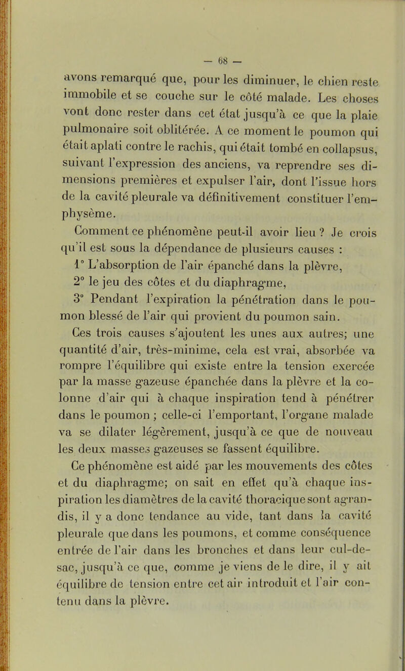 avons remarqué que, pour les diminuer, le chien reste immobile et se couche sur le côté malade. Les choses vont donc rester dans cet étal jusqu'à ce que la plaie pulmonaire soit oblitérée. A. ce moment le poumon qui était aplati contre le rachis, qui était tombé en collapsus, suivant l'expression des anciens, va reprendre ses di- mensions premières et expulser l'air, dont l'issue hors de la cavité pleurale va définitivement constituer l'em- physème. Gomment ce phénomène peut-il avoir lieu ? Je crois qu'il est sous la dépendance de plusieurs causes : 1° L'absorption de l'air épanché dans la plèvre, 2° le jeu des côtes et du diaphragme, 3° Pendant l'expiration la pénétration dans le pou- mon blessé de l'air qui provient du poumon sain. Ces trois causes s'ajoutent les unes aux autres; une quantité d'air, très-minime, cela est vrai, absorbée va rompre l'équilibre qui existe entre la tension exercée par la masse gazeuse épanchée dans la plèvre et la co- lonne d'air qui à chaque inspiration tend à pénétrer dans le poumon ; celle-ci l'emportant, l'organe malade va se dilater légèrement, jusqu'à ce que de nouveau les deux masses gazeuses se fassent équilibre. Ce phénomène est aidé par les mouvements des côtes et du diaphragme; on sait en effet qu'à chaque ins- piration les diamètres de la cavité thoraciquesont agran- dis, il y a donc tendance au vide, tant dans la cavité pleurale que dans les poumons, et comme conséquence entrée de l'air dans les bronches et dans leur cul-de- sac, jusqu'à ce que, comme je viens de le dire, il y ait équilibre de tension entre cet air introduit et l'air con- tenu dans la plèvre.