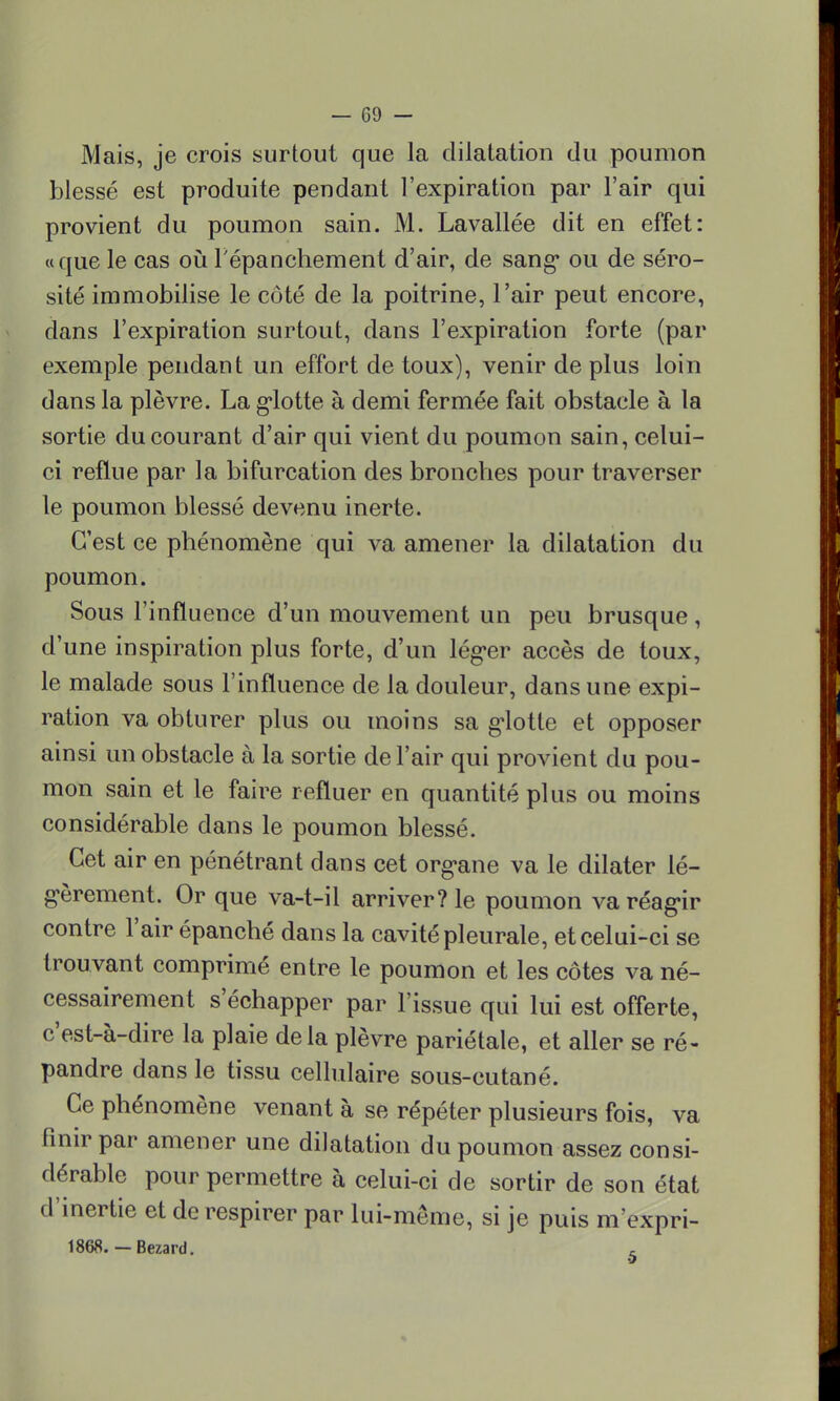 Mais, je crois surtout que la dilatation du poumon blessé est produite pendant l'expiration par l'air qui provient du poumon sain. M. Lavallée dit en effet: «que le cas où l'épanchement d'air, de sang* ou de séro- sité immobilise le côté de la poitrine, l'air peut encore, dans l'expiration surtout, dans l'expiration forte (par exemple pendant un effort de toux), venir de plus loin dans la plèvre. La glotte à demi fermée fait obstacle à la sortie du courant d'air qui vient du poumon sain, celui- ci reflue par la bifurcation des bronches pour traverser le poumon blessé devenu inerte. C'est ce phénomène qui va amener la dilatation du poumon. Sous l'influence d'un mouvement un peu brusque, d'une inspiration plus forte, d'un léger accès de toux, le malade sous l'influence de la douleur, dans une expi- ration va obturer plus ou moins sa g-lotte et opposer ainsi un obstacle à la sortie de l'air qui provient du pou- mon sain et le faire refluer en quantité plus ou moins considérable dans le poumon blessé. Cet air en pénétrant dans cet organe va le dilater lé- gèrement. Or que va-t-il arriver? le poumon va réagir contre l'air épanché dans la cavité pleurale, et celui-ci se trouvant comprimé entre le poumon et les côtes va né- cessairement s'échapper par l'issue qui lui est offerte, c'est-à-dire la plaie delà plèvre pariétale, et aller se ré- pandre dans le tissu cellulaire sous-cutané. Ce phénomène venant à se répéter plusieurs fois, va finir par amener une dilatation du poumon assez consi- dérable pour permettre à celui-ci de sortir de son état d'inertie et de respirer par lui-même, si je puis m'expri- 1868. — Bezard. ,