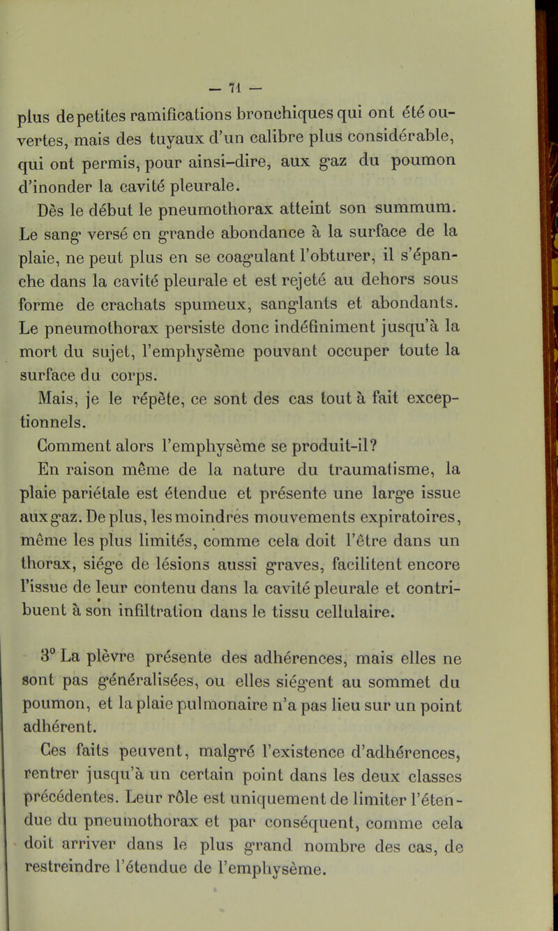 plus de petites ramifications bronchiques qui ont été ou- vertes, mais des tuyaux d'un calibre plus considérable, qui ont permis, pour ainsi-dire, aux gaz du poumon d'inonder la cavité pleurale. Dès le début le pneumothorax atteint son summum. Le sang* versé en grande abondance à la surface de la plaie, ne peut plus en se coagulant l'obturer, il s'épan- che dans la cavité pleurale et est rejeté au dehors sous forme de crachats spumeux, sanglants et abondants. Le pneumothorax persiste donc indéfiniment jusqu'à la mort du sujet, l'emphysème pouvant occuper toute la surface du corps. Mais, je le répète, ce sont des cas tout à fait excep- tionnels. Gomment alors l'emphysème se produit-il? En raison même de la nature du traumatisme, la plaie pariétale est étendue et présente une larg'e issue aux gaz. Déplus, les moindres mouvements expiratoires, même les plus limités, comme cela doit l'être dans un thorax, siège de lésions aussi graves, facilitent encore l'issue de leur contenu dans la cavité pleurale et contri- buent à son infiltration dans le tissu cellulaire. 3° La plèvre présente des adhérences, mais elles ne sont pas généralisées, ou elles siègent au sommet du poumon, et la plaie pulmonaire n'a pas lieu sur un point adhérent. Ces faits peuvent, malgré l'existence d'adhérences, rentrer jusqu'à un certain point dans les deux classes précédentes. Leur rôle est uniquement de limiter l'éten- due du pneumothorax et par conséquent, comme cela doit arriver dans le plus grand nombre des cas, de restreindre l'étendue de l'emphysème.