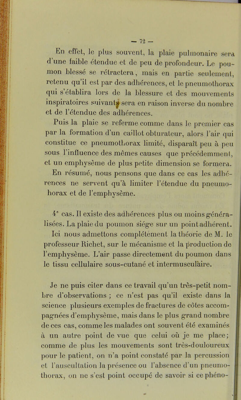 En effet, le plus souvent, la plaie pulmonaire sera d'une faible étendue et de peu de profondeur. Le pou- mon blessé se rétractera, mais en partie seulement, retenu qu'il est par des adhérences, et le pneumothorax qui s'établira lors de la blessure et des mouvements inspiratoires suivant^ sera en raison inverse du nombre et de l'étendue des adhérences. Puis la plaie se referme comme dans le premier cas par la formation d'un caillot obturateur, alors l'air qui constitue ce pneumothorax limité, disparaît peu à peu sous l'influence des mêmes causes que précédemment, et un emphysème de plus petite dimension se formera. En résumé, nous pensons que dans ce cas les adhé- rences ne servent qu'à limiter l'étendue du pneumo- horax et de l'emphysème. 4e cas. Il existe des adhérences plus ou moins généra- lisées. La plaie du poumon siège sur un point adhérent. Ici nous admettons complètement la théorie de M. le professeur Richet, sur le mécanisme et la production de l'emphysème. L'air passe directement du poumon dans le tissu cellulaire sous-cutané et intermusculaire. Je ne puis citer dans ce travail qu'un très-petit nom- bre d'observations ; ce n'est pas qu'il existe dans la science plusieurs exemples de fractures de côtes accom- pagnées d'emphysème, mais dans le plus grand nombre de ces cas, comme les malades ont souvent été examinés à un autre point de vue que celui où je me placv; comme de plus les mouvements sont très-douloureux pour le patient, on n'a point constaté par la percussion et l'auscultation la présence ou l'absence d'un pneumo- thorax, on ne s'est point occupé de savoir si ccphéno-