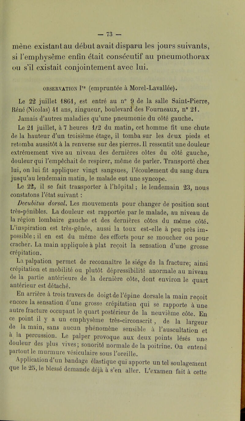 mène existant au début avait disparu les jours suivants, si l'emphysème enfin était consécutif au pneumothorax ou s'il existait conjointement avec lui. observation Ire (empruntée à Morel-Lavallée). Le 22 juillet 1861, est entré au n° 9 de la salle Saint-Pierre, Réné (Nicolas) 41 ans, zingueur, boulevard des Fourneaux, n° 21. Jamais d'autres maladies qu'une pneumonie du côté gauche. Le 21 juillet, à 7 heures 1/2 du matin, cet homme fit une chute de la hauteur d'un troisième étage, il tomba sur les deux pieds et retomba aussitôt à la renverse sur des pierres. Il ressentit une douleur extrêmement vive au niveau des dernières côtes du côté gauche, douleur qui l'empêchait de respirer, même de parler. Transporté chez lui, on lui fit appliquer vingt sangsues, l'écoulement du sang dura jusqu'au lendemain matin, le malade eut une syncope. Le 22, il se fait transporter à l'hôpital ; le lendemain 23, nous constatons l'état suivant : Decubitus dorsal. Les mouvements pour changer de position sont très-pénibles. La douleur est rapportée par le malade, au niveau de la région lombaire gauche et des dernières côtes du même côté. L'inspiration est très-gênée, aussi la toux est-elle à peu près im- possible ; il en est du même des elforts pour se moucher ou pour cracher. La main appliquée à plat reçoit la sensation d'une grosse crépitation. La palpation permet de reconnaître le siège de la fracture; ainsi crépitation et mobilité ou plutôt dépressibilité anormale au niveau de la partie antérieure de la dernière côte, dont environ le quart antérieur est détaché. En arrière à trois travers de doigt de l'épine dorsale la main reçoit encore la sensation d'une grosse crépitation qui se rapporte à une autre fracture occupant le quart postérieur de la neuvième côte. En ce point il y a un emphysème très-circonscrit , de la largeur de la main, sans aucun phénomène sensible à l'auscultation et à la percussion. Le palper provoque aux deux points lésés uno douleur des plus vives ; sonorité normale de la poitrine. On entend partout le murmure vésiculaire sous l'oreille. Application d'un bandage élastique qui apporte un tel soulagement que le 25, le blessé demande déjà à s'en aller. L'examen fait à cette