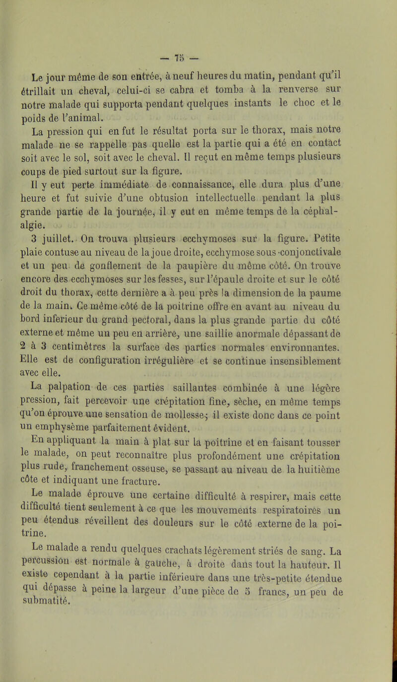 Le jour même de son entrée, à neuf heures du matin, pendant qu'il étrillait un cheval, celui-ci se cabra et tomba à la renverse sur notre malade qui supporta pendant quelques instants le choc et le poids de ranimai. La pression qui en fut le résultat porta sur le thorax, mais notre malade ne se rappelle pas quelle est la partie qui a été en contact soit avec le sol, soit avec le cheval. Il reçut en même temps plusieurs coups de pied surtout sur la figure. Il y eut perte immédiate de connaissance, elle dura plus d'une heure et fut suivie d'une obtusion intellectuelle pendant la plus grande partie de la journée, il y eut en même temps de la céphal- algie. 3 juillet. On trouva plusieurs ecchymoses sur la figure. Petite plaie contuse au niveau de la joue droite, ecchymose sous -conjonctivale et un peu dû gonflement de la paupière du même côte. On trouve encore des ecchymoses sur les fesses, sur l'épaule droite et sur le côté droit du thorax, cette dernière a à peu près la dimension de la paume de la main- Ce même côté de la poitrine offre en avant au niveau du bord inférieur du grand pectoral, dans la plus grande partie du côté externe et même un peu en arrière, une saillie anormale dépassant de 2 à 3 centimètres la surface des parties normales environnantes. Elle est de configuration irrégulière et se continue insensiblement avec elle. La palpation de ces parties saillantes combinée à une légère pression, fait percevoir une crépitation fine, sèche, en même temps qu'on éprouve une sensation de mollesse; il existe donc dans ce point un emphysème parfaitement évident. En appliquant la main à plat sur la poitrine et en faisant tousser le malade, on peut reconnaître plus profondément une crépitation plus rude, franchement osseuse, se passant au niveau de la huitième côte et indiquant une fracture. Le malade éprouve une certaine difficulté à respirer, mais cette difficulté tient seulement à ce que les mouvements respiratoires un peu étendus réveillent des douleurs sur le côté externe de la poi- trine. Le malade a rendu quelques crachats légèrement striés de sang. La percussion est normale à gauche, à droite dans tout la hauteur. Il existe cependant à la partie inférieure dans une très-petite étendue qui dépasse à peine la largeur d'une pièce do 5 francs, un peu de submatité.