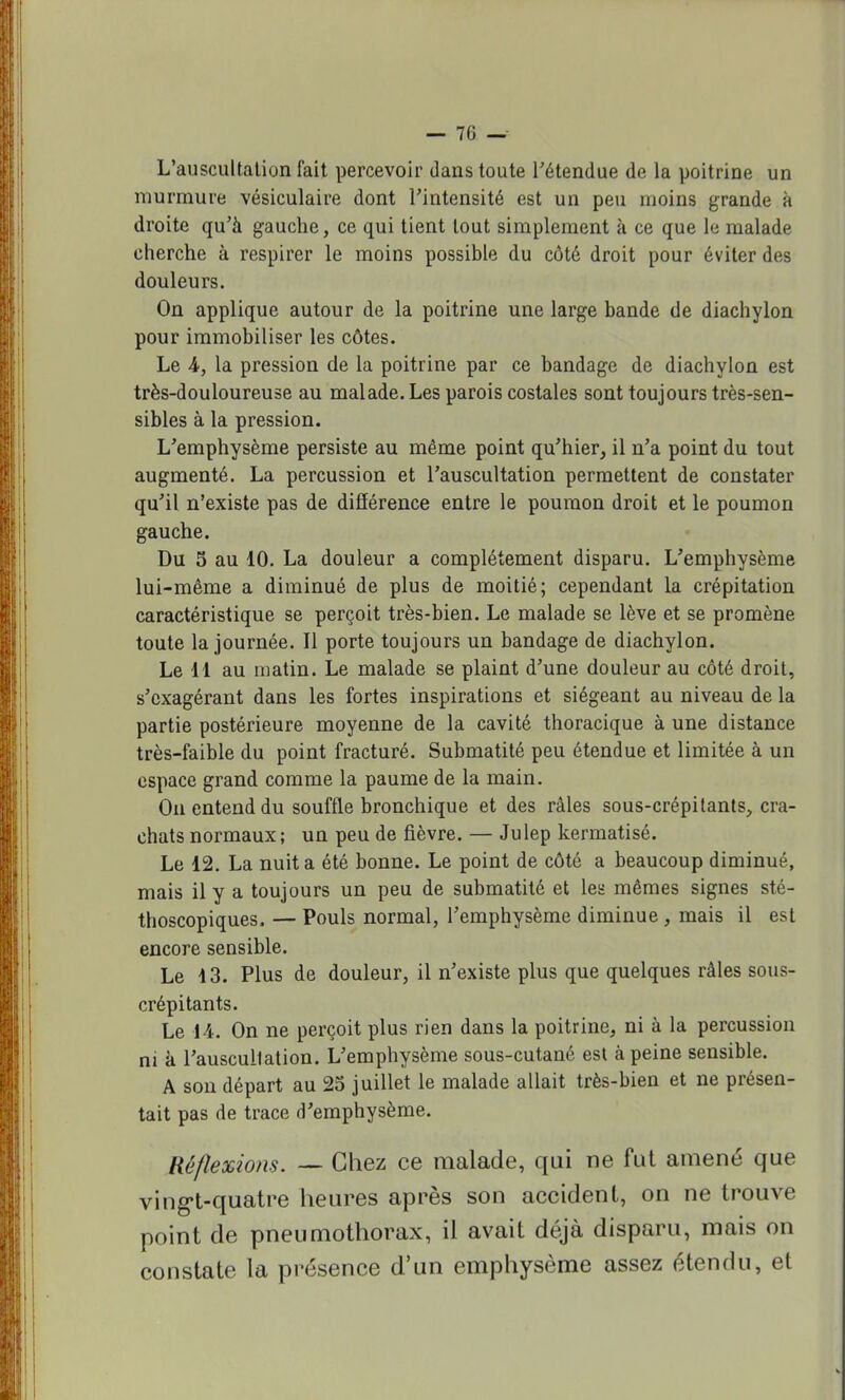 — 70 — L'auscultation fait percevoir dans toute l'étendue de la poitrine un murmure vésiculaire dont l'intensité est un peu moins grande à droite qu'à gauche, ce qui tient tout simplement à ce que le malade cherche à respirer le moins possible du côté droit pour éviter des douleurs. On applique autour de la poitrine une large bande de diachylon pour immobiliser les côtes. Le A, la pression de la poitrine par ce bandage de diachylon est très-douloureuse au malade. Les parois costales sont toujours très-sen- sibles à la pression. L'emphysème persiste au même point qu'hier, il n'a point du tout augmenté. La percussion et l'auscultation permettent de constater qu'il n'existe pas de différence entre le poumon droit et le poumon gauche. Du 5 au 10. La douleur a complètement disparu. L'emphysème lui-même a diminué de plus de moitié; cependant la crépitation caractéristique se perçoit très-bien. Le malade se lève et se promène toute la journée. Il porte toujours un bandage de diachylon. Le 11 au matin. Le malade se plaint d'une douleur au côté droit, s'cxagérant dans les fortes inspirations et siégeant au niveau de la partie postérieure moyenne de la cavité thoracique à une distance très-faible du point fracturé. Submatité peu étendue et limitée à un espace grand comme la paume de la main. On entend du souffle bronchique et des râles sous-crépitants, cra- chats normaux; un peu de fièvre. — Julep kermatisé. Le 12. La nuit a été bonne. Le point de côté a beaucoup diminué, mais il y a toujours un peu de submatité et les mêmes signes sté- thoscopiques. — Pouls normal, l'emphysème diminue, mais il est encore sensible. Le 13. Plus de douleur, il n'existe plus que quelques râles sous- crépitants. Le 14. On ne perçoit plus rien dans la poitrine, ni à la percussion ni à l'auscullation. L'emphysème sous-cutané est à peine sensible. A son départ au 25 juillet le malade allait très-bien et ne présen- tait pas de trace d'emphysème. Réflexions. — Chez ce malade, qui ne fut amené que vingt-quatre heures après son accident, on ne trouve point de pneumothorax, il avait déjà disparu, mais on constate la présence d'un emphysème assez étendu, et
