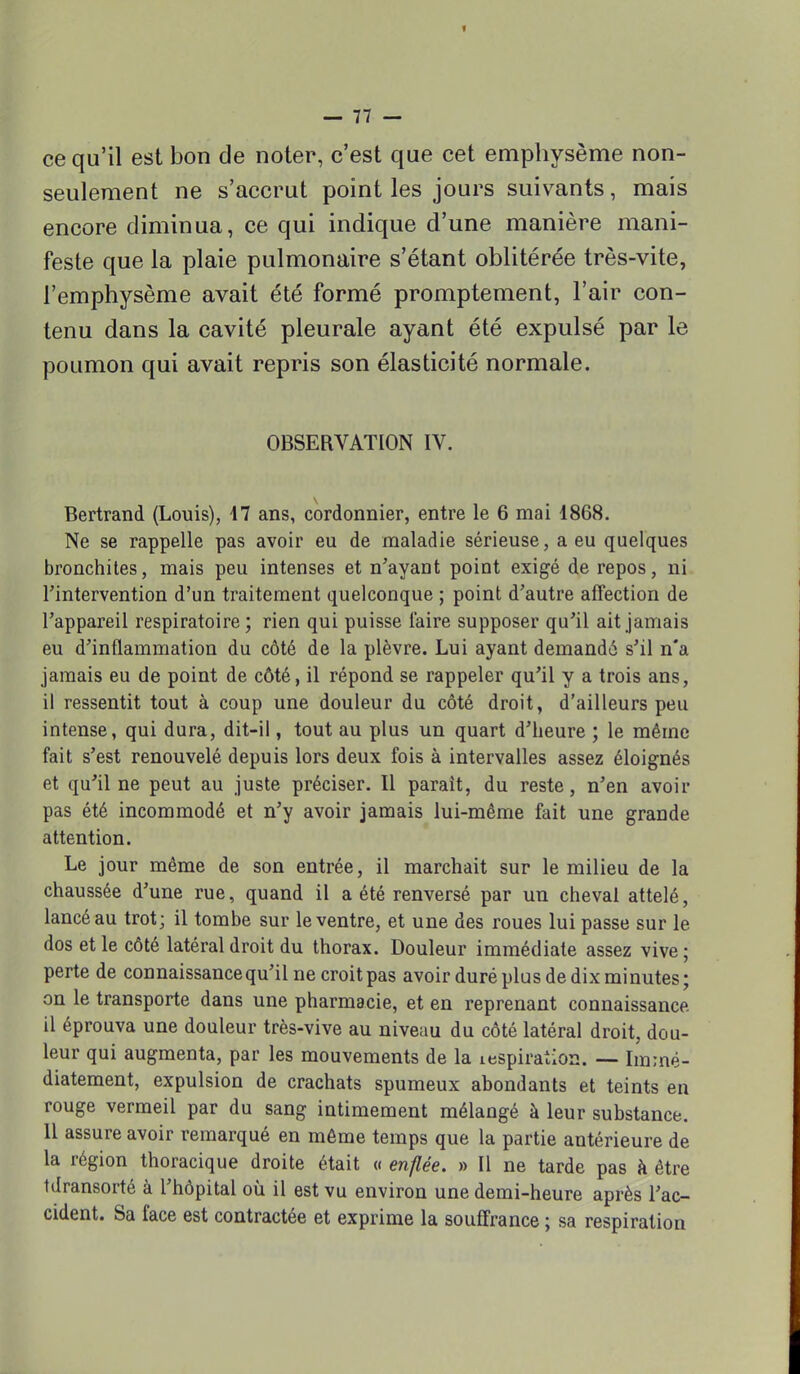 ce qu'il est bon de noter, c'est que cet emphysème non- seulement ne s'accrut point les jours suivants, mais encore diminua, ce qui indique d'une manière mani- feste que la plaie pulmonaire s'étant oblitérée très-vite, l'emphysème avait été formé promptement, l'air con- tenu dans la cavité pleurale ayant été expulsé par le poumon qui avait repris son élasticité normale. OBSERVATION IV. Bertrand (Louis), 17 ans, cordonnier, entre le 6 mai 1868. Ne se rappelle pas avoir eu de maladie sérieuse, a eu quelques bronchites, mais peu intenses et n'ayant point exigé de repos, ni l'intervention d'un traitement quelconque ; point d'autre affection de l'appareil respiratoire ; rien qui puisse l'aire supposer qu'il ait jamais eu d'inflammation du côté de la plèvre. Lui ayant demandé s'il n'a jamais eu de point de côté, il répond se rappeler qu'il y a trois ans, il ressentit tout à coup une douleur du côté droit, d'ailleurs peu intense, qui dura, dit-il, tout au plus un quart d'heure ; le même fait s'est renouvelé depuis lors deux fois à intervalles assez éloignés et qu'il ne peut au juste préciser. Il parait, du reste, n'en avoir pas été incommodé et n'y avoir jamais lui-même fait une grande attention. Le jour même de son entrée, il marchait sur le milieu de la chaussée d'une rue, quand il a été renversé par un cheval attelé, lancé au trot; il tombe sur le ventre, et une des roues lui passe sur le dos et le côté latéral droit du thorax. Douleur immédiate assez vive ; perte de connaissance qu'il ne croitpas avoir duré plus de dix minutes; on le transporte dans une pharmacie, et en reprenant connaissance il éprouva une douleur très-vive au niveau du côté latéral droit, dou- leur qui augmenta, par les mouvements de la inspiration. — Immé- diatement, expulsion de crachats spumeux abondants et teints en rouge vermeil par du sang intimement mélangé à leur substance. Il assure avoir remarqué en même temps que la partie antérieure de la région thoracique droite était « enflée. » Il ne tarde pas à être tdransorté à l'hôpital où il est vu environ une demi-heure après l'ac- cident. Sa face est contractée et exprime la souffrance ; sa respiration