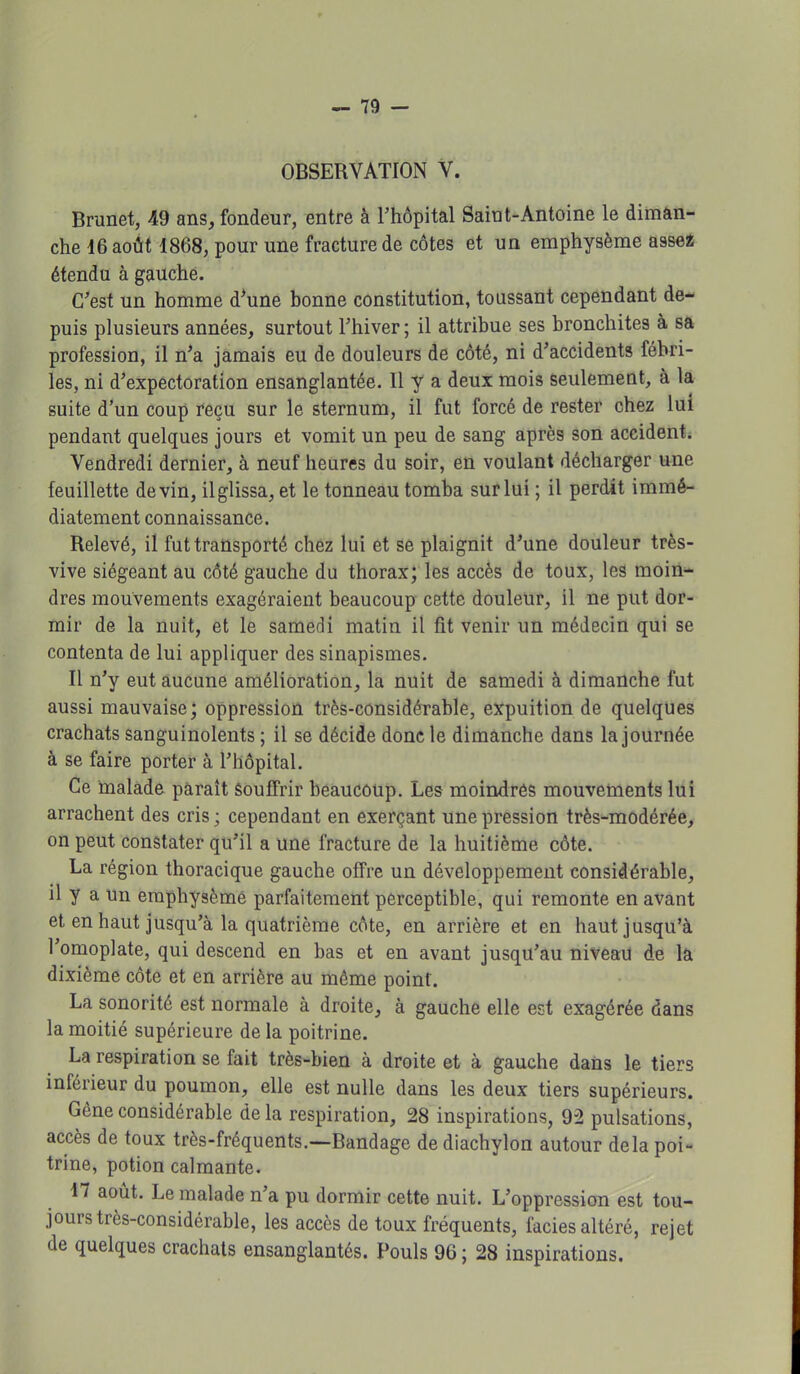 OBSERVATION V. Brunet, 49 ans, fondeur, entre à l'hôpital Saint-Antoine le diman- che 16 août 1868, pour une fracture de côtes et un emphysème assez étendu à gauche. C'est un homme d'une bonne constitution, toussant cependant de- puis plusieurs années, surtout l'hiver; il attribue ses bronchites à sa profession, il n'a jamais eu de douleurs de côté, ni d'accidents fébri- les, ni d'expectoration ensanglantée. 11 y a deux mois seulement, à la suite d'un coup reçu sur le sternum, il fut forcé de rester chez lui pendant quelques jours et vomit un peu de sang après son accident. Vendredi dernier, à neuf heures du soir, en voulant décharger une feuillette devin, ilglissa, et le tonneau tomba sur lui ; il perdit immé- diatement connaissance. Relevé, il fut transporté chez lui et se plaignit d'une douleur très- vive siégeant au côté gauche du thorax; les accès de toux, les moin- dres mouvements exagéraient beaucoup cette douleur, il ne put dor- mir de la nuit, et le samedi matin il fit venir un médecin qui se contenta de lui appliquer des sinapismes. Il n'y eut aucune amélioration, la nuit de samedi à dimanche fut aussi mauvaise; oppression très-considérable, expuition de quelques crachats sanguinolents ; il se décide donc le dimanche dans la journée à se faire porter à l'hôpital. Ce malade paraît souffrir beaucoup. Les moindrés mouvements lui arrachent des cris ; cependant en exerçant une pression très-modérée, on peut constater qu'il a une fracture de la huitième côte. La région thoracique gauche offre un développement considérable, il y a un emphysème parfaitement perceptible, qui remonte en avant et en haut jusqu'à la quatrième côte, en arrière et en haut jusqu'à l'omoplate, qui descend en bas et en avant jusqu'au niveau de la dixième côte et en arrière au même point. La sonorité est normale à droite, à gauche elle est exagérée dans la moitié supérieure de la poitrine. La respiration se fait très-bien à droite et à gauche dans le tiers inférieur du poumon, elle est nulle dans les deux tiers supérieurs. Gène considérable de la respiration, 28 inspirations, 92 pulsations, accès de toux très-fréquents.—Bandage de diachylon autour delà poi- trine, potion calmante. 17 août. Le malade n'a pu dormir cette nuit. L'oppression est tou- jours très-considérable, les accès de toux fréquents, faciès altéré, rejet de quelques crachats ensanglantés. Pouls 96 ; 28 inspirations.