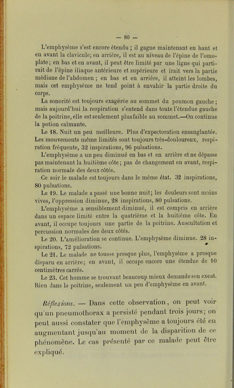 L'emphysème s'est encore étendu ; il gagne maintenant en haut et en avant la clavicule; en arrière, il est au niveau de l'épine de l'omo- plate ; en bas et en avant, il peut être limité par une ligne qui parti- rait de l'épine iliaque antérieure et supérieure et irait vers la partie médiane de l'abdomen ; en bas et en arrière, il atteint les lombes, mais cet emphysème ne tend point à envahir la partie droite du corps. La sonorité est toujours exagérée au sommet du poumon gauche ; mais aujourd'hui la respiration s'entend dans toute l'étendue gauche de la poitrine, elle est seulement plus faible au sommet.—On continue la potion calmante. Le 18. Nuit un peu meilleure. Plus d'expectoration ensanglantée. Les mouvements même limités sont toujours très-douloureux, respi- ration fréquente, 32 inspirations, 96 pulsations. L'emphysème a un peu diminué en bas et en arrière et ne dépasse pas maintenant la huitième côte ; pas de changement en avant, respi- ration normale des deux côtés. Ce soir le malade est toujours dans le même état. 32 inspirations, 80 pulsations. Le 19. Le malade a passé une bonne nuit; les douleurs sont moins vives, l'oppression diminue, 28 inspirations, 80 pulsations. L'emphysème a sensiblement diminué, il est compris en arrière dans un espace limité entre la quatrième et la huitième côte. En avant, il occupe toujours une partie de la poitrine. Auscultation et percussion normales des deux côtés. Le 20. L'amélioration se continue. L'emphysème diminue. 28 in- spirations, 72 pulsations. Le 21. Le malade ne tousse presque plus, l'emphysème a presque disparu en arrière; en avant, il occupe encore une étendue de 10 centimètres carrés. Le 23. Cet homme se trouvant beaucoup mieux demande son exeat. Rien dans la poitrine, seulement un peu d'emphysème en avant, Réflexions. — Dans cette observation, on peut voir qu'un pneumothorax a persisté pendant trois jours; on peut aussi constater que l'emphysème a toujours été en augmentant jusqu'au moment de la disparition de ce phénomène. Le cas présenté par ce malade peut être expliqué.