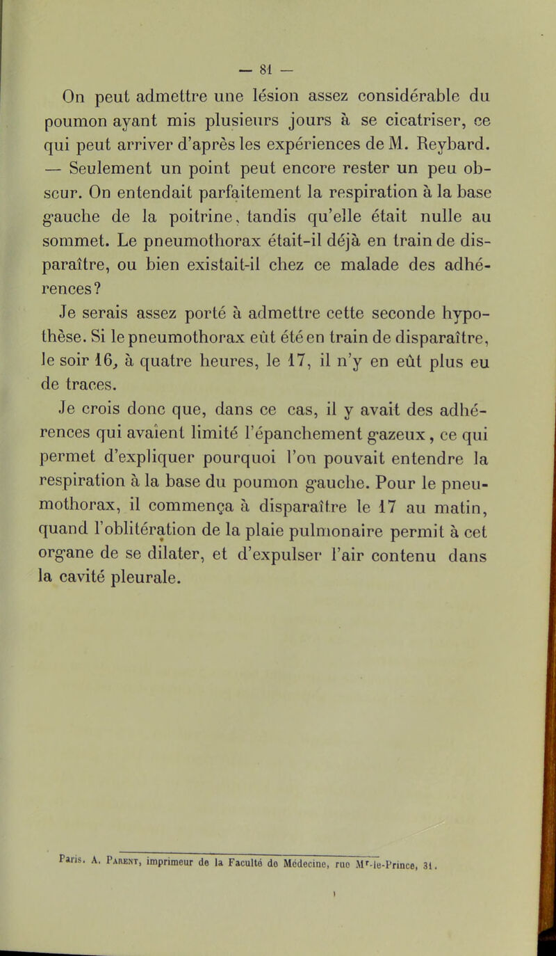 On peut admettre une lésion assez considérable du poumon ayant mis plusieurs jours à se cicatriser, ce qui peut arriver d'après les expériences de M. Reybard. — Seulement un point peut encore rester un peu ob- scur. On entendait parfaitement la respiration à la base gauche de la poitrine, tandis qu'elle était nulle au sommet. Le pneumothorax était-il déjà en train de dis- paraître, ou bien existait-il chez ce malade des adhé- rences ? Je serais assez porté à admettre cette seconde hypo- thèse. Si le pneumothorax eût été en train de disparaître, le soir 16, à quatre heures, le 17, il n'y en eût plus eu de traces. Je crois donc que, dans ce cas, il y avait des adhé- rences qui avaient limité l'épanchement gazeux, ce qui permet d'expliquer pourquoi l'on pouvait entendre la respiration à la base du poumon gauche. Pour le pneu- mothorax, il commença à disparaître te 17 au matin, quand l'oblitération de la plaie pulmonaire permit à cet organe de se dilater, et d'expulser l'air contenu dans la cavité pleurale. . Parent, imprimeur de la Faculté do Médecine, rue iMr-le-Prmce, 3t. I