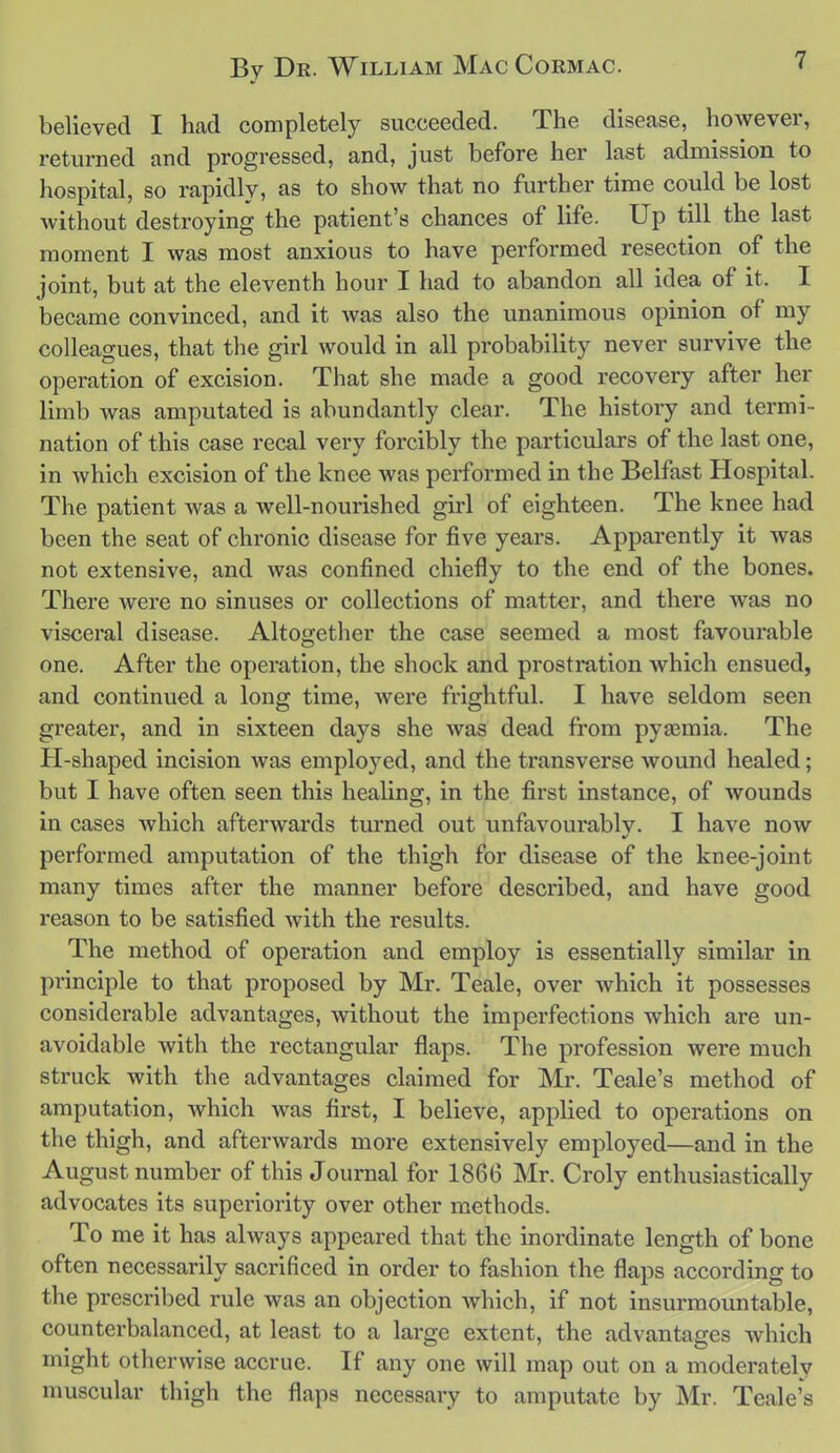 believed I had completely succeeded. The disease, however, returned and progressed, and, just before her last admission to hospital, so rapidly, as to show that no further time could be lost without destroying the patient's chances of life. Up till the last moment I was most anxious to have performed resection of the joint, but at the eleventh hour I had to abandon all idea of it. I became convinced, and it was also the unanimous opinion of my colleagues, that the girl would in all probability never survive the operation of excision. That she made a good recovery after her limb was amputated is abundantly clear. The history and termi- nation of this case recal very forcibly the particulars of the last one, in which excision of the knee was performed in the Belfast Hospital. The patient was a well-nourished girl of eighteen. The knee had been the seat of chronic disease for five years. Apparently it was not extensive, and was confined chiefly to the end of the bones. There were no sinuses or collections of matter, and there was no visceral disease. Altogether the case seemed a most favourable one. After the operation, the shock and prostration which ensued, and continued a long time, were frightful. I have seldom seen greater, and in sixteen days she was dead from pyaemia. The Pl-shaped incision was employed, and the transverse wound healed; but I have often seen this healing, in the first instance, of wounds in cases which afterwards turned out unfavourably. I have now performed amputation of the thigh for disease of the knee-joint many times after the manner before described, and have good reason to be satisfied with the results. The method of operation and employ is essentially similar in principle to that proposed by Mr. Teale, over which it possesses considerable advantages, without the imperfections which are un- avoidable with the rectangular flaps. The profession were much struck with the advantages claimed for Mr. Teale's method of amputation, which was first, I believe, applied to operations on the thigh, and afterwards more extensively employed—and in the August number of this Journal for 1866 Mr. Croly enthusiastically advocates its superiority over other methods. To me it has always appeared that the inordinate length of bone often necessarily sacrificed in order to fashion the flaps according to the prescribed rule was an objection which, if not insurmountable, counterbalanced, at least to a large extent, the advantages which might otherwise accrue. If any one will map out on a moderately muscular thigh the flaps necessary to amputate by Mr. Teale's