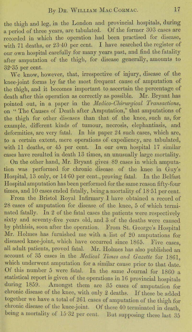 the thigh and leg, in the London and provincial hospitals, during a period of three years, are tabulated. Of the former 303 cases are recorded in which the operation had been practised for disease, with 71 deaths, or 23-40 per cent. I have searched the register of our own hospital carefully for many years past, and find the fatality after amputation of the thigh, for disease generally, amounts to 32*35 per cent. We know, however, that, irrespective of injury, disease of the knee-joint forms by far the most frequent cause of amputation of the thigh, and it becomes important to ascertain the percentage of death after this operation as correctly as possible. Mr. Bryant has pointed out, in a paper in the Medico-Chirurgical Transactions, on  The Causes of Death after Amputation, that amputations of the thigh for other diseases than that of the knee, such as, for example, different kinds of tumour, necrosis, elephantiasis, and deformities, are very fatal. In his paper 24 such cases, which are, to a certain extent, mere operations of expediency, are tabulated, with 11 deaths, or 45 per cent. In our own hospital 17 similar cases have resulted in death 13 times, an unusually large mortality. On the other hand, Mr. Bryant gives 89 cases in which amputa- tion was performed for chronic disease of the knee in Guy's Hospital, 13 only, or 14*60 per cent., proving fatal. In the Belfast Hospital amputation has been performed for the same reason fifty-four times, and 10 cases ended fatally, being a mortality of 1851 percent. From the Bristol Royal Infirmary I have obtained a record of 28 cases of amputation for disease of the knee, 5 of which termi- nated fatally. In 2 of the fatal cases the patients were respectively sixty and seventy-five years old, and 3 of the deaths were caused by phthisis, soon after the operation. From St. George s Hospital Mr. Holmes has furnished me with a list of 20 amputations for diseased knee-joint, which have occurred since 1865. Five cases, all adult patients, proved fatal. Mr. Holmes has also published an account of 35 cases in the Medical Times and Gazette for 1861, which underwent amputation for a similar cause prior to that date. Of this number 5 were fatal. In the same Journal for 1860 a statistical report is given of the operations in 16 provincial hospitals during 1859. Amongst them are 35 cases of amputation for chronic disease of the knee, with only 2 deaths. If these be added together we have a total of 261 cases of amputation of the thigh for chronic disease of the knee-joint. Of these 40 terminated in death, being a mortality of 15-32 per cent. But supposing these la^^t 35