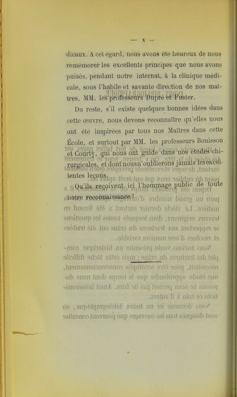 '4icaux. A cet égard, nous avons été heureux de nous remémorer les excellents principes que nous avons puisés, pendant notre internat, à la clinique médi- cale, sous l'habile et savante direction de nos maî- très, MM. leS'p^fèëéeùïâ Dupfé fet'Fufeter. Du reste, s'il existe quelques bonnes idées dans cette œuvre, nous devons reconnaître qu'elles nous ont été inspirées par tous nos Maîtres dans cette École, et surtout par MM. les professeurs Bouisson 'Sdl^ft;giiï n[)Ss 6k't(>^'mÈm mmà^dn- .rureicales, et dont nousn'oubherons jamais leseixcei- lentes Iç/^pn^^^^ ^..j^. .^^^ ^^^^^ ^^j.. ^ ^. etoti^ j'eçonDiaissanç,e/}j(^'5 9idfnon bflsi§ nn [risq no bno39l àJà r, Jr/oJiys isimoEv afoôia aJ .aiôiJGm '8noi«Î89r/p 89f 29l«0l af9Up89l8nR5 fXUfifliloiTO ZDBVfîlJ ?;98JiBiJ àJà JflO 90610 ob g9inJ0Ki1 xo6 JnRj'ioqqRi 98 .gldciiev aïoinfim 9fiu'5 asi/Iogài te -moo gupiioJaifJ nu i93fl9èàiq tfJuov anoiiuB enn/ sfbflîib 9ri06l 9JJ80 aicffi ; ençTr) ub zsiuJomî 89b Joiq ,la9fn9809ion9F08noo aiiqmo' oq ,lir 8ib RHon inob aqmoJ 9f ouii -^noi988ieI fësoA .aiifil si o8oq .89iJ£jeb non ùo ,90|' lï ao laJfifanOvOJnonuoq aup^sgfiivtjo 89l e