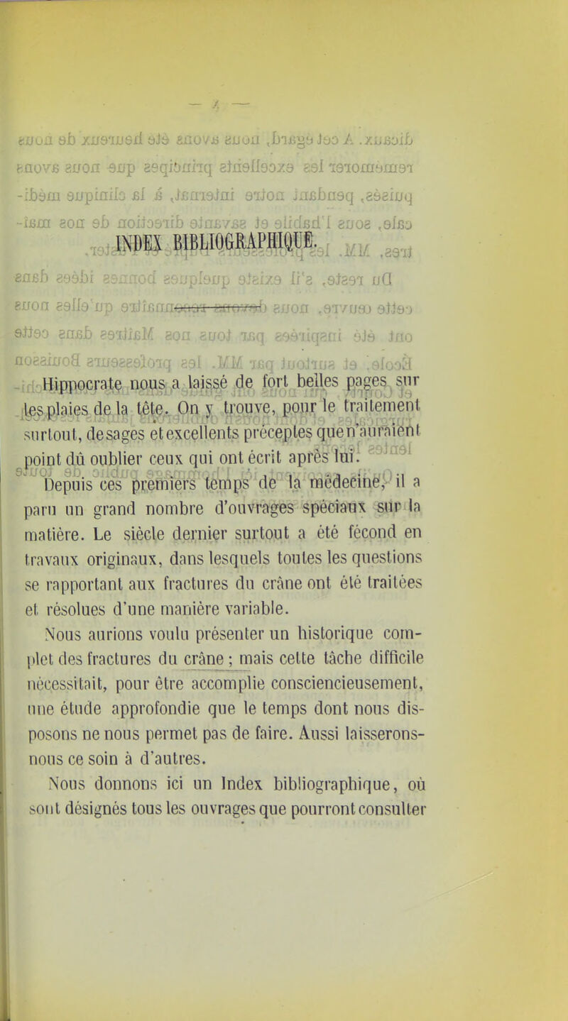 aovfî auofl ^up asqiônhq eJnslIsoza es! leiomi^ms'i -:i)àm supinao bI i .JjBaiaim aiJofl JnBbaaq ^aàaixjq ron ealla'jjp 8ijif.nnonou ;ifrov/jij gnon ,8t/u3j sWe-j gnfîL 89ail£i,. ï£q eeàiiqani èJà iflo oeaiifoa sinaggeîoiq aal .KM icq Jochus J9 .efooà Hippocratç nous a lai^^|^t,M!es Fjageg^snr .l^plaiçs de la tête. On 5; tjpijve, piôjji; le^^t^^^^ siirloul, desages êtexcellents préceptes quén aiirnîi^m point dû oublier ceux qui ont écrit après lui.' '^'^^^ Depuis ces premiers temps'dè 'la médecinè'pil a paru un grand nombre d'ouvrages spéciaux sur la matière. Le siècle dernier surtout a été fécond en travaux originaux, dans lesquels toutes les questions se rapportant aux fractures du crâne ont élé traitées et résolues d'une manière variable. Nous aurions voulu présenter un historique com- plet des fractures du crâne; mais cette lâche difficile nécessitait, pour être accomplie consciencieusement, nue étude approfondie que le temps dont nous dis- posons ne nous permet pas de faire. Aussi laisserons- nous ce soin à d'autres. Nous donnons ici un Index bibliographique, où sont désignés tous les ouvrages que pourront consulter