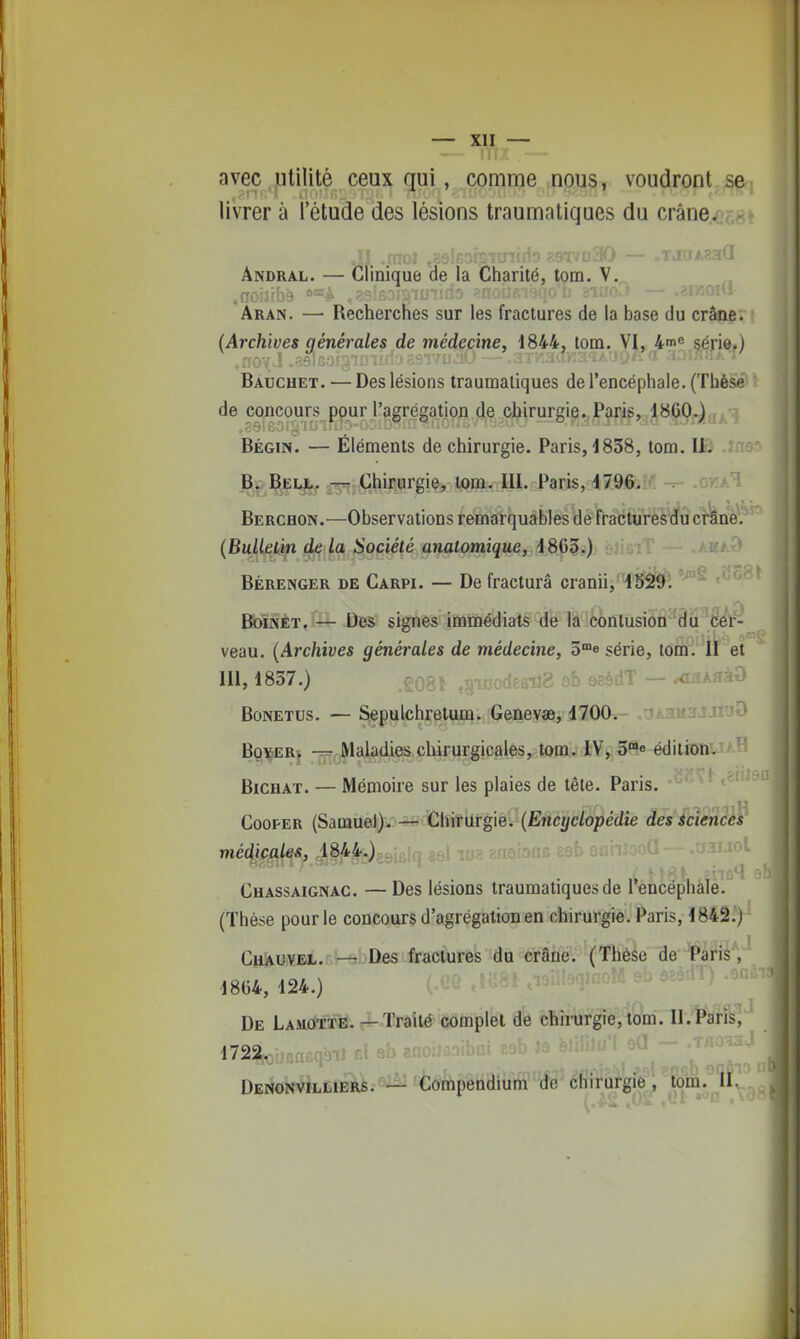 avec utilité ceux qui, comme nous, voudront se livrer à l'étude des lésions traumntiques du crâne. ÂNORAL. — Clinique de la Charité, tom. V. Aran. — Recherches sur les fractures de la base du crâne. (Archives générales de médecine, 1844, tom. VI, 4'ne çéj-ie.) Baucuet. — Des lésions traumaliques de l'encéphale. (Thèse de concours ppur l'agrégation de chirurgie. Paris, l^CO-^a^-^ BÉGiN. — Éléments de chirurgie. Paris, 1838, tom. Ifâ .îno' B. Bei,!.. —- Chirurgie, tom. 111. Paris, 1796. okaI Berchon.—Observations remarquables de fracturesdu crâne. (BuUeùn de la Société analomique, 1865.) AMAr> BÉRENGER DE Carpi. — De fracturâ cranii, 1529*^. < BbïNÈT/— Des signes îiMinédiats 'dÉr iâ'œntusioâ^âii'' veau. (Archives générales de médecine, o°e série, tom. II et 111, 1837.) £0^- ab sEèiiT — .<LïAffàO BoNETUs. — Sepulchretum. Genevae, 1700* ^ .aitajjmO BgvER. -rr- Maladies chirurgicales, tom. IV, S^e éditionUAH BiCHAT. — Mémoire sur les plaies de tête. Paris. CooPER (Samuel).— Chirurgie. (Encyclopédie des Éciences médiçales, ,1844.) Chassaignag. — Des lésions traumatiquesde l'encéphale, (Thèse pour le concours d'agrégation en chirurgie. Paris, 1842.) CuÀuvEL. — Des fractures du crâne. (Thèse de ¥âriî , 1864, 124.) ' De LamOtte. — Traité complet de chirurgie, tom. 11. Paris, 1722... ^^^'^'^^ ' - ■''^'!^- Denonvilliers. — Compendium de chirorgie, lom.^II^.