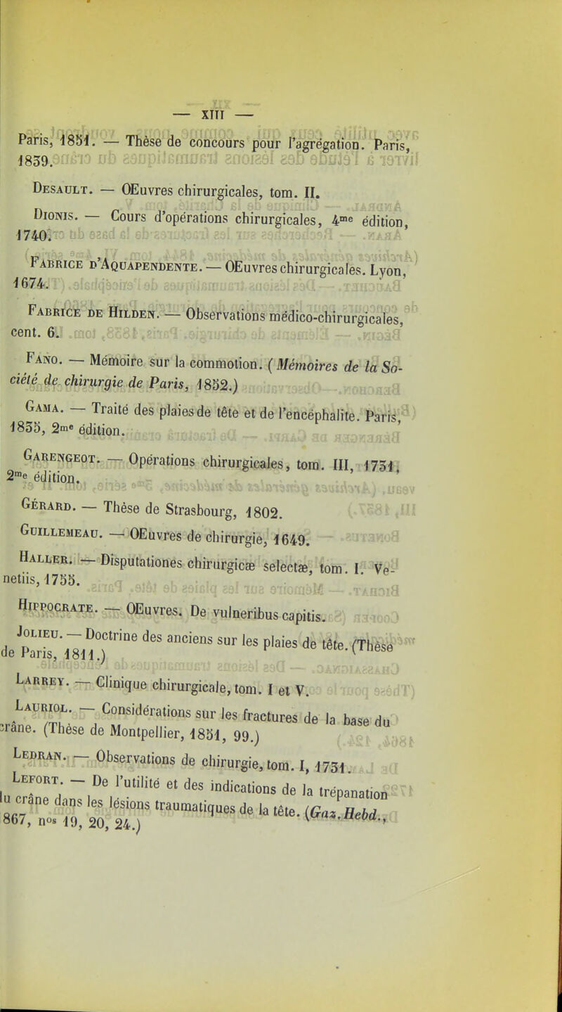 — XIÎI Pans, d85i. — Thèse de concours pour Tagregation. Paris,.' Desault. — OEuvres chirurgicales, tom. II. DioNis. — Cours d'opérations chirurgicales, 4'e édUion, 17401^0 tjb 626d cl e . / .••t A ' Fabrice d Aquapendente. — OEuvres chirurgicales. Lyon ^674.T).8fGfiq9air9'io[> î-^-^-;-— <^ - ' :J FABfeM-^jSE ffilMc^-- Observations médico-chirurgicaleV^' cent. 6. ..Ssc. ,....^1: ^ma^ .q.^.^ Fano. — Mémoire sur la commotion. (Métnoires de laSo- ciél^^4^^ chirurgie de Paris, 1852.) Gama. — Traité des plaies de tête et de l'encéphalite. Parrs,^) 1855, 2me édition. Garengeot. - Opérations chirurgicales, tom. III, 175i, S^e édition. . . / \ ~ vi^ i%\iis\y\k) .UC6V Gérard. — Thèse de Strasbourg, 1802. '^^.58» ,HI GuiLLEMEAu. _ OEuvres de chirurgie, 1649. ^ '^tJTawo8 Haller. - Disputationes chirurgie* selectœ,'îom. netiis,'1755. ' \ BifPOCBATE. _ Œuvres. De vuloeribus capiiis. ,„3 Labrey. - Clinique chirurgicale, lom'. I el V. -MT) Jane. (Thèse de Mouipellier, 1851, 99 i LEBRAf..,- Observations de chirurgie, tom. I, I73j 8C7, ;;';:7 '^'e. ^O,.. ne,,.,.