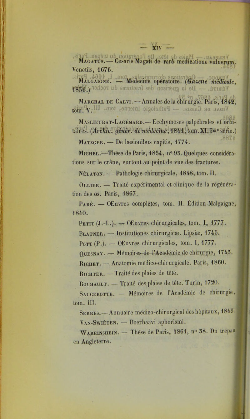 - ¥iv - MAGATts.— Cesaris Magati de rarâ medîcatione vulnerum. Venetiis, 1676. Malgaigné. — Médecine opératoire. (Gazette médicale, Marchal de Calvi.—Annales de la chirurgie. Paris, 1842, Maslieurat-Lagémard.— Ecchymoses palpébrales et orhi- talifès'. (Archiv. génér. de wiédecinc, 1841, tom.XI,5™* série.) Matzger. — De laesionibus capilis, 1774. ■'66\t Michel.^—Thèse de Paris, 1854, n° 95. Quelques considéra- tions sur le crâne, surtout au point de vue des fractures. NÉLATON. — Pathologie chirurgicale, 1848, tom. II. Ollter. — Traité expérimental et clinique de la régénéra- tion des os. Paris, 1867. Paré. — OEuvres complètes, tom. H. Édition Malgaigné, 1840. Petit (J.-L.). OEuvres chirurgicales, tom. I, 1777. Platner. — Instituliones chirurgicae. Lipsise, 1743. Pott(P.). — OEuvres chirurgicales, tom. I, 1777. QuESNAY. — Mémoir€S-de-i-Aeadémie de chirurgie, 1743. Richet.— Anatomie médico-chirurgicale. Paris, 1860. RiCHTER. — Traité des plaies de tête. RouHAULT. — Traité des plaies de tête. Turin, 1720. Saucerotte. — Mémoires de l'Académie de chirurgie,| lom. 111. Serres.—Annuaire médico-chirurgical des hôpitaux, 184Î). Van-Swiéten. — Boerhaavi aphorismi. Wareinshein. — Thèse de Paris, 1861, n 38. Du trépar en Angleterre.