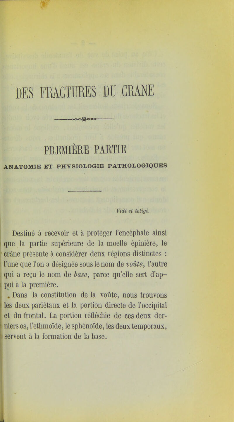 DES FRACTURES DU CRÂNE PREMIÈRE PARTIE ANATOMIE ET PHYSIOLOGIE PATHOLOGIQUES Vidi et tetigi. Destiné à recevoir et à protéger l'encéphale ainsi que la partie supérieure de la moelle épiniére, le ' crâne présente à considérer deux régions distinctes : i l'une que l'on a désignée sous le nom de voûte, l'autre 1 qui a reçu le nom de base, parce qu'elle sert d'ap- [ pui à la première. , Dans la constitution de la voûte, nous trouvons les deux pariétaux et la portion directe de l'occipital et du frontal. La portion réfléchie de ces deux der- niers os, Tethmoïde, le sphénoïde, les deux temporaux, servent à la formation de la base.