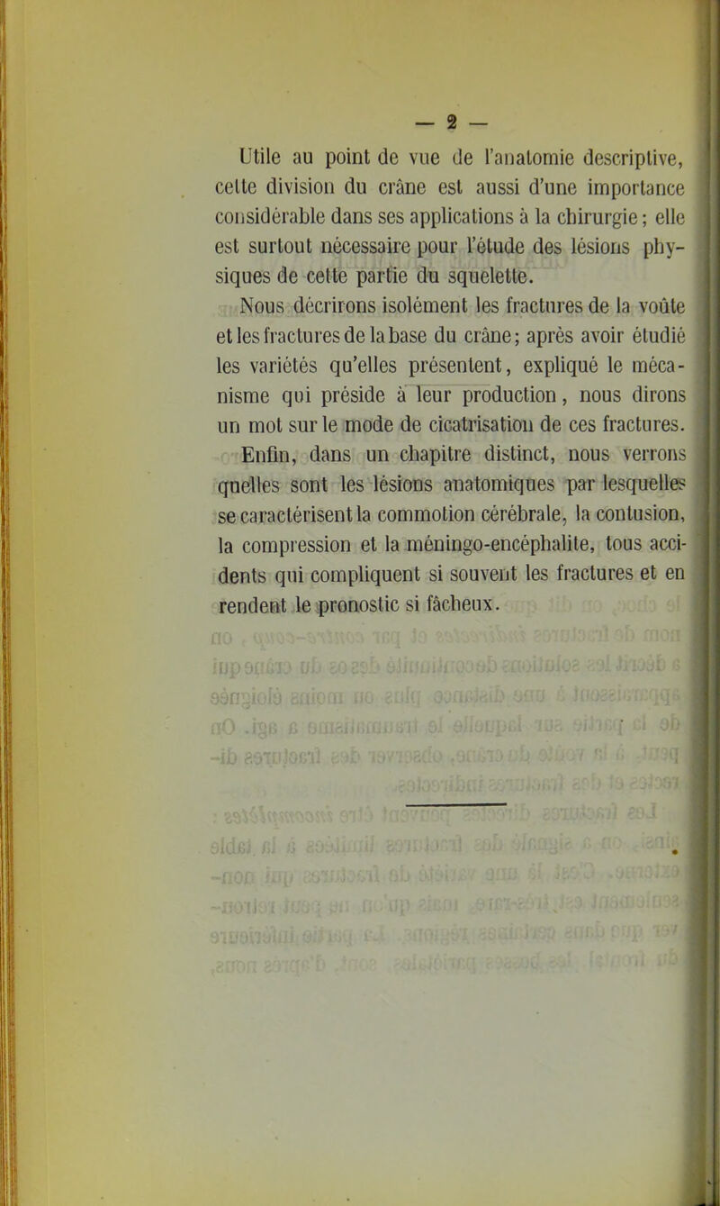 Utile au point de vue de l'analomie descriptive, celte division du crâne est aussi d'une importance considérable dans ses applications à la chirurgie ; elle est surtout nécessaire pour l'étude des lésions phy- siques de celte partie du squelette. Nous décrirons isolément les fractures de la voûte et les fractures de la base du crâne; après avoir étudié les variétés qu'elles présentent, expliqué le méca- nisme qui préside à leur production, nous dirons un mot sur le mode de cicatrisation de ces fractures. Enfin, dans un chapitre distinct, nous verrons quelles sont les lésions anatomiques par lesquelles se caractérisent la commotion cérébrale, la contusion, la compression et la méningo-encéphalile, tous acci- dents qui compliquent si souvent les fractures et en rendent le pronostic si fâcheux.