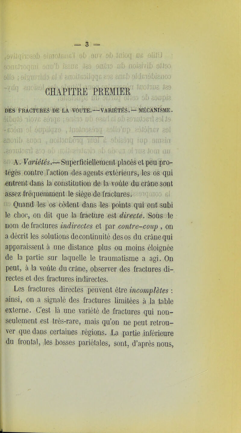 .ij 81J90 CHAPITRE PREMIER DES FRACTURES DE LA VOUTE.—VARIÉTÉS. — MÉCANISME. 'ÏI 29l ffip nm^'n --'M: Variétés,—Superficiellement placés et peu pro- tégés contre l'action des agents extérieurs, les os qui entrent dans la constitution de la voûte du crâne sont assez fréquemment le siège de fractures. tii Quand les os cèdent dans les points qui ont subi le choc, on dit que la fracture est directe. Sous le nom de fractures indirectes et par contre-coup , on a décrit les solutions de continuité des os du crâne qui apparaissent à une distance plus ou moins éloignée de la partie sur laquelle le traumatisme a agi. On peut, à la voûte du crâne, observer des fractures di- rectes et des fractures indirectes. Les fractures directes peuvent être incomplètes : ainsi, on a signalé des fractures limitées à la table externe. C'est là une variété de fractures qui non- seulement est très-rare, mais qu'on ne peut retrou- ver que dans certaines régions. La partie inférieure du frontal, les bosses pariétales, sont, d'après nous,