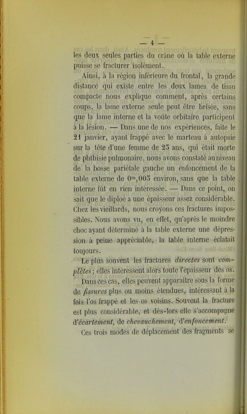 les deux seules parties du crâne où la table externe puisse se fracturer isolément. Ainsi, à la région inférieure du frontal, la grando distance qui existe entre les deux lames de tissu compacte nous explique comment, après certains coups, la lame externe seule peut être brisée, sans que la lame interne et la voûte orbitaire participent à la lésion. — Dans une de nos expériences, faite le 21 janvier, ayant frappé avec le marteau à autopsie sur la tête d'une femme de 25 ans, qui était morte de phlhisie pulmonaire, nous avons constaté au niveau de la bosse pariétale gauche un enfoncement de la table externe de 0m,003 environ, sans que la table interne fût en rien intéressée. — Dans ce point, on sait que le diploé a une épaisseur assez considérable. Chez les vieillards, nous croyons ces fractures impos- sibles. Nous avons vu, en effet, qu'après le moindre choc ayant déterminé à la table externe une dépres- sion à peine appréciable, la table interne éclatait toujours. •^-^ Le plus souvent les fractures directes sont com- pïètes; elles intéressent alors toute l'épaisseur des os. Dans ces cas, elles peuvent apparaître sous la forme de fissures plus ou moins étendues, intéressant à la fois l'os frappé et les os voisins. Souvent la fracture est plus considérable, et dès-lors elle s'accompagne d'écartement, de chevauchement, Renfoncement. Ces trois modes de déplacement des fragments se