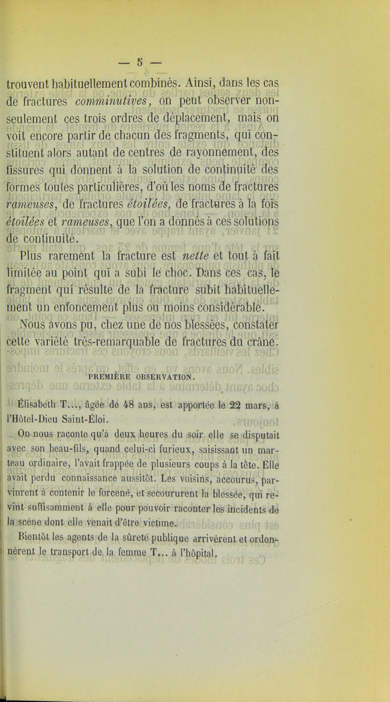 trouvent habituellement combinés. Ainsi, dans les cas de fractures commimtives, on peut observer non- seulement ces trois ordres de déplacement, mais on voit encore partir de chacun des fragments, qui con- stituent alors autant décentres de rayonnement, des fissures qui donnent à la solution de continuité des formes toutes particulières j d'où les noms de fractures rameuses, de fractures étoilées, de fractures à la fois étoilées et rameuses, que l'on a donnés à ces solutions de continuité. ^ Plus rarement la fracture est nette et tout à fait limitée au point qui a subi le choc. Dans ces cas, le fragment qui résulte de la fracture subit habituelle- ment m enfoncement plus ou moins considérable. Nous avons pu,' chez une de nos blessées, constater cette variété très-remarquable de fractures du crâne. PREMIÈRE OBSERVATION. . a J j' Élisabeth T..., âgée de 48 ans, est apportée le 22 mars,' à l'Hôtel-Dieu Saint-Éloi. On nous raconte qu'à deux heures du soir elle se disputait ayec son beau-fils, quand celui-ci furieux, saisissant un mar- teau ordinaire, l'avait frappée de plusieurs coups à la tête. Elle avait perdu connaissance aussitôt. Les voisins, accourus, par- vinrent à contenir le forcené, et secoururent la blessée, qui re- vint suffisamment à elle pour pouvoir raconter les incidents dé la scène dont elle venait d'être victime. > Bientôt les agents de la sûreté publique arrivèrent et ordon- nèrent le transport de la femme T... à l'hôpital.