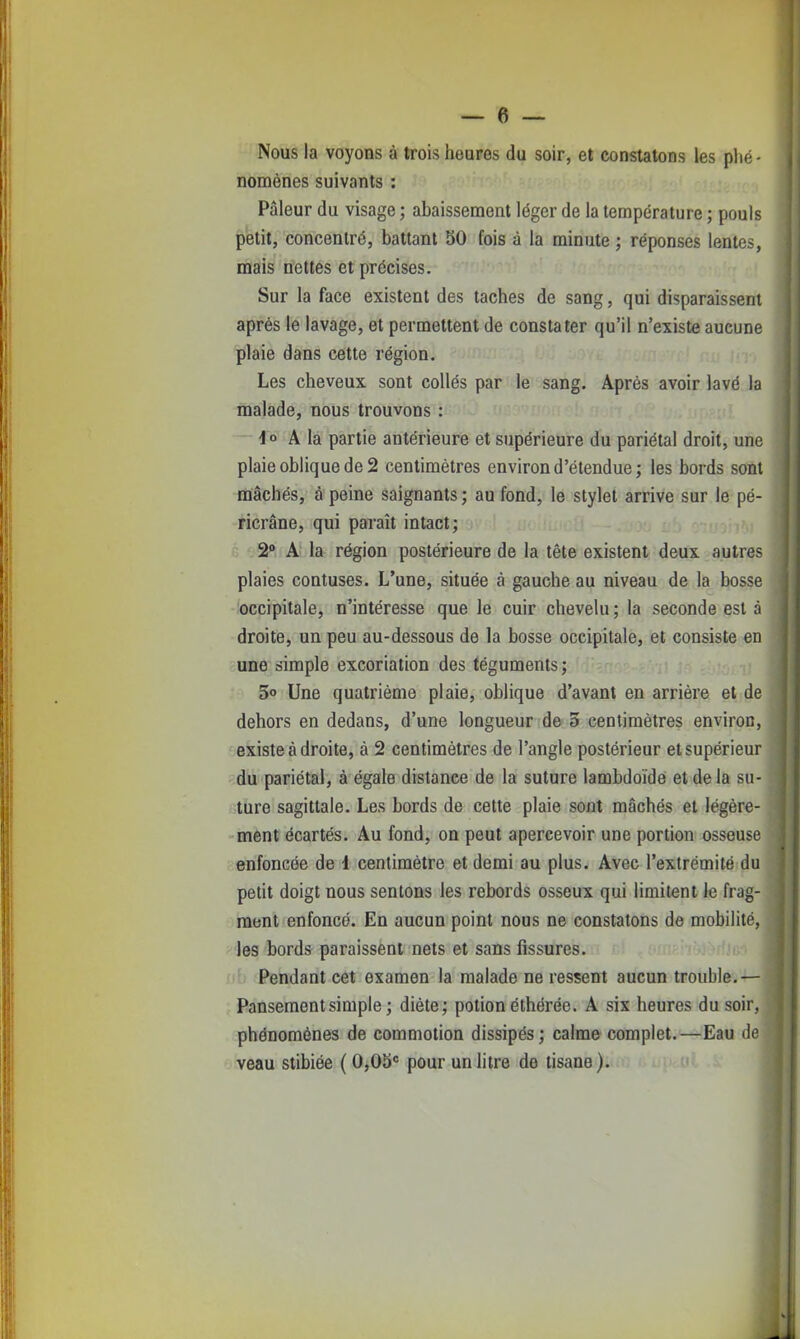 Nous la voyons à trois heures du soir, et constatons les plié- noménes suivants : Pâleur du visage ; abaissement léger de la température ; pouls petit, concentré, battant 50 fois à la minute ; réponses lentes, mais nettes et précises. Sur la face existent des taches de sang, qui disparaissent après le lavage, et permettent de constater qu'il n'existe aucune plaie dans cette région. Les cheveux sont collés par le sang. Après avoir lavé la malade, nous trouvons : 4° A la partie antérieure et supérieure du pariétal droit, une plaie oblique de 2 centimètres environ d'étendue; les bords sont mâchés, à peine saignants ; au fond, le stylet arrive sur le pé- ricrâne, qui paraît intact; 2» A la région postérieure de la tête existent deux autres plaies contuses. L'une, située à gauche au niveau de la bosse occipitale, n'intéresse que le cuir chevelu; la seconde est à droite, un peu au-dessous de la bosse occipitale, et consiste en une simple excoriation des téguments; 5 Une quatrième plaie, oblique d'avant en arrière et de dehors en dedans, d'une longueur de 5 centimètres environ, existe à droite, à 2 centimètres de l'angle postérieur et supérieur du pariétal, à égale distance de la suture lambdoïdé et delà su- ture sagittale. Les bords de cette plaie sont mâchés et légère- ment écartés. Au fond, on peut apercevoir une portion osseuse enfoncée de i centimètre et demi au plus. Avec l'extrémité du petit doigt nous sentons les rebords osseux qui limitent le frag- ment enfoncé. En aucun point nous ne constatons de mobilité, les bords paraissent nets et sans fissures, b .'Pendant cet examen la malade ne ressent aucun trouble.— Pansement simple ; diète; potion éthérée. A six heures du soir, phénomènes de commotion dissipés; calme complet.—Eau de veau stibiée (0,05° pour un litre de tisane).