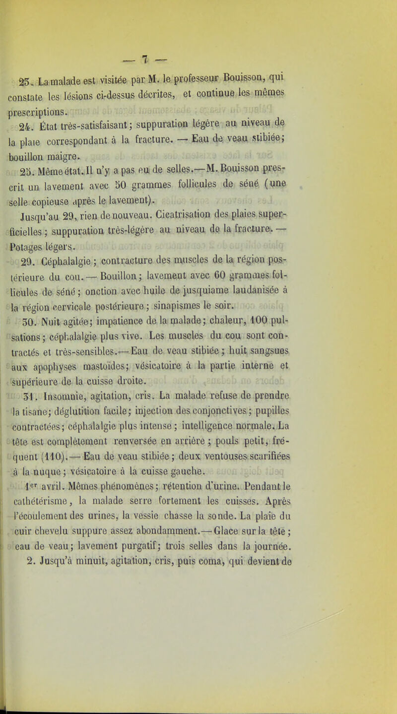 23. La malade est visitée par M. le professeur Bouissoa, qui constate les lésions ci-dessus décrites, et continue les mêmes prescriptions. 24. État très-satisfaisant; suppuration légère au niveau de la plaie correspondant à la fracture. — Eau de veau stibiée; bouillon maigre. 2o. Même état. Il n'y a pas m de selles.—M. Bouisson pres- crit un lavement avec 50 grammes follicules de séné ( une selle copieuse après le lavement). Jusqu'au 29, rien de nouveau. Cicatrisation des plaies super- ficielles ; suppuration très-légère au niveau de la fracture. — Potages légers. 29. Céphalalgie ; contracture des muscles de la région pos- térieure du cou.— Bouillon; lavement avec 60 grammes fol- licules de séné ; onction avec huile de jusquiame laudanisée à la région cervicale postérieure ; sinapismes le soir. 30. Nuit agitée; impatience de la malade; chaleur, 100 puU sations ; céphalalgie plus vive. Les muscles du cou sont con- tractés et très-sensibles.—Eau de veau stibiée; huit sangsues fi«ux apophyses raastoides; vésicatoire à la partie interne et (^Supérieure de la cuisse droite. 31. Insomnie, agitation, cris. La malade refuse de prendre la tisane; déglutition facile; injection des conjonctives ; pupilles '^contractées ; céphalalgie plus intense ; intelligence normale. La tête est complètement renversée en arrière ; pouls petit, fré- quent (110).—Eau de veau stibiée; deux ventouses.scarifiées à la nuque; vésicatoire à la cuisse gauche. ... 1«' avril. Mêmes phénomènes ; rétention d'urine. Pendant le calhétérisme, la malade serre fortement les cuisses. Après l'écoulement des urines, la vessie chasse la sonde. La plaie du cuir chevelu suppure assez abondamment.— Glace sur la tête; eau de veau; lavement purgatif; trois selles dans la journée. 2. Jusqu'à minuit, agitation, cris, puis coma, qui devient de