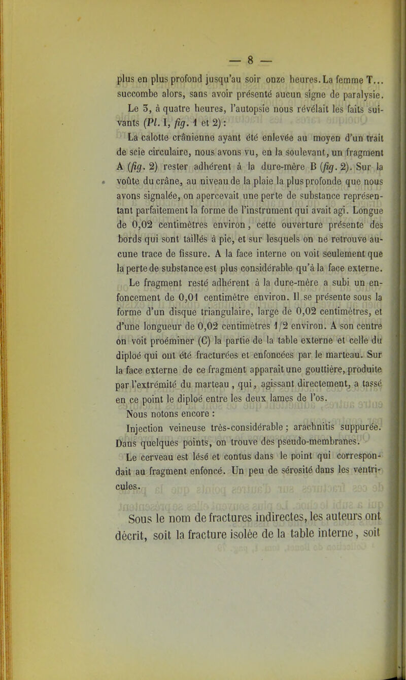 plus en plus profond jusqu'au soir onze heures.La femme T... succombe alors, sans avoir présenté aucun signe de paralysie. Le 3, à quatre heures, l'autopsie nous révélait les faits sui- vants (Pl. I, fig. 1 et 2) : * ' La calotte crânienne ayant été enlevée au moyen d'un trait de scie circulaire, nous avons vu, en la soulevant, un fragment A (fig. 2) rester adhérent à la dure-mère B 2). Sur la voûte du crâne, au niveau de la plaie la plus profonde que nous avons signalée, on apercevait une perte de substance représen- tant parfaitement la forme de l'instrument qui avait agi. Longue de 0,02 centimètres environ, cette ouverture présente des bords qui sont taillés à pic, et sur lesquels on ne retrouve au- cune trace de fissure. A la face interne on voit seulement que la perte de substance est plus considérable qu'à la face externe. Le fragment resté adhérent à la dure-mère a subi un en- foncement de 0,01 centimètre environ. Il se présente sous la forme d'un disque triangulaire, large de 0,02 centimètres, et d'une longueur de 0,02 centimètres 1/2 environ. A son centre on voit proéminer (C) la partie de la table externe et celle du diploé qui ont été fracturées et enfoncées par le marteau. Sur la face externe de ce fragment apparaît une gouttière, produite par l'extrémité du marteau , qui, agissant directement, a tassé en ce point le diploé entre les deux lames de l'os. Nous notons encore : Injection veineuse très-considérable ; arachnitis suppurée. Dans quelques points, on trouve des pseudo-membranes. Le cerveau est lésé et contus dans le point qui correspon- dait au fragment enfoncé. Un peu de sérosité dans les ventri- cules. Sous le nom de fractures indirectes, les auteurs ont décrit, soit la fracture isolée de la table interne, soit