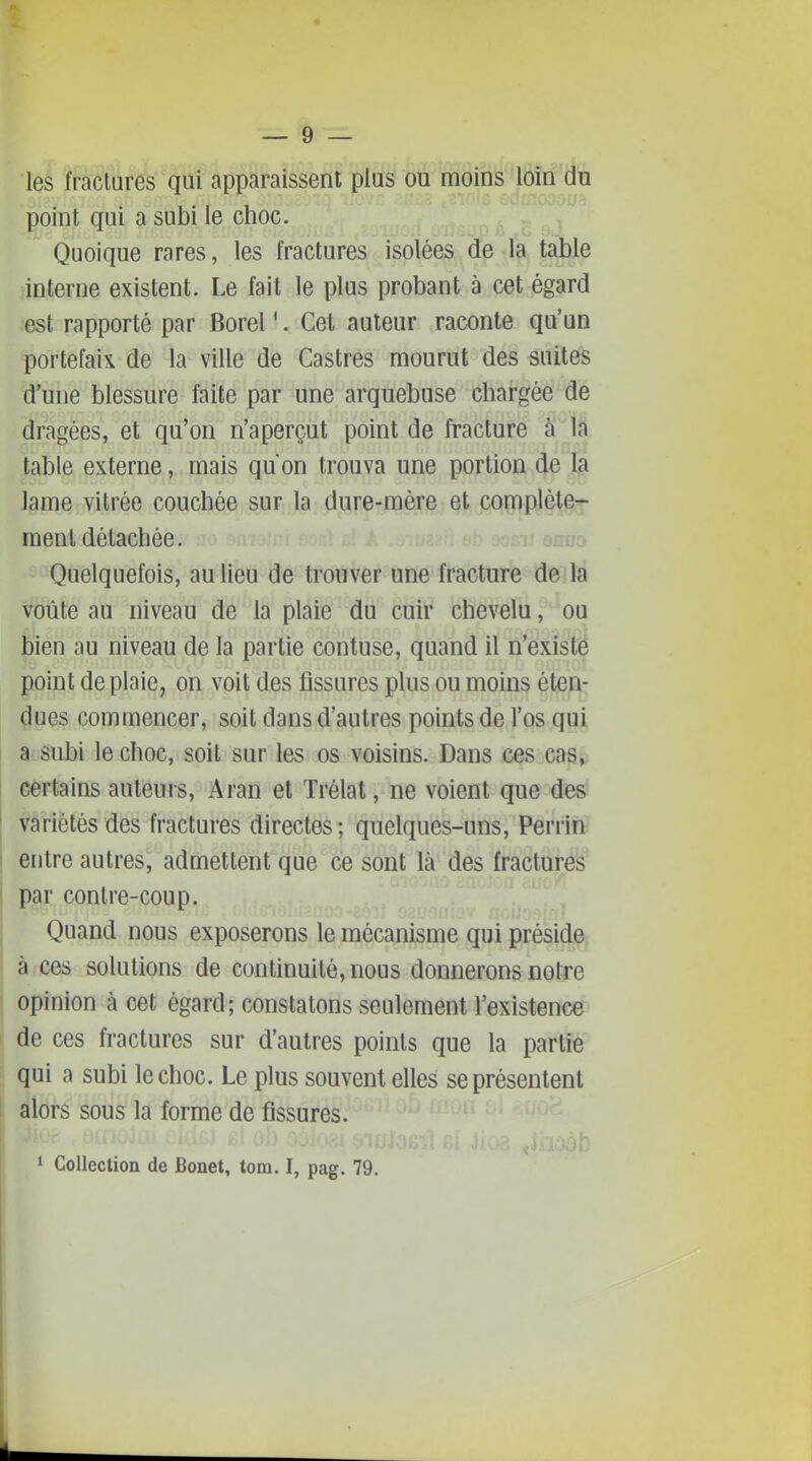 les fractures qui apparaissent plus ou moins loin du point qui a subi le choc. Quoique rares, les fractures isolées de la table interne existent. Le fait le plus probant à cet égard est rapporté par Borel '. Cet auteur raconte qu'un portefaix de la ville de Castres mourut des suites d'une blessure faite par une arquebuse chargée de dragées, et qu'on n'aperçut point de fracture à la table externe, mais qu on trouva une portion de la lame vitrée couchée sur la dure-mère et complète- ment détachée. Quelquefois, au lieu de trouver une fracture de la voûte au niveau de la plaie du cuir chevelu, ou bien au niveau de la partie contuse, quand il n'existé point de plaie, on voit des fissures plus ou moins éten- dues commencer, soit dans d'autres points de l'os qui a subi le choc, soit sur les os voisins. Dans ces cas^ certains auteurs, Aran et Trélat, ne voient que des variétés des fractures directes; quelques-uns, PerrinS entre autres, admettent que ce sont là des fractures' par contre-coup. Quand nous exposerons le mécanisme qui préside à ces solutions de continuité, nous donnerons notre opinion à cet égard; constatons seulement l'existence de ces fractures sur d'autres points que la partie qui a subi le choc. Le plus souvent elles se présentent alors sous la forme de fissures. ' Collection de Bonet, tom. I, pag. 79.