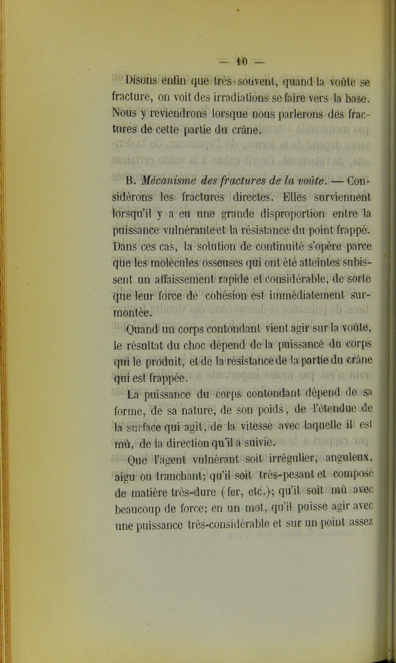 'Disons enfin que très souvent, quand la voûte se fracture, on voit des irradiations se faire vers la base. Nous y reviendrons lorsque nous parlerons des frac- tures de cette partie du crâne. i i ! ' B. Mécanisme des fractures de la voûte. — Con- sidérons les fractures directes. Elles sur\iennent lorsqu'il y a eu une grande disproportion entre la puissance vulnéranteet la résistance du point frappé. Dans ces cas, la solution de continuité s'opère parce que les molécules osseuses qui ont été atteintes subis- sent un affaissement rapide et considérable, de sorte que leur force de cohésion est immédiatement sur- montée. Quand un corps contondant vient agir sur la voûte, le résultat du choc dépend de la puissance du corps qui le produit, et de la résistance de la partie du crâne qui est frappée. La puissance du corps contondant dépend de sa forme, de sa nature, de son poids, de l'étendue de la surface qui agit, de la vitesse avec laquelle il est mû, de la direction qu'il a suivie. Que l'agent vulnérant soit irrégulier, anguleux, aigu ou tranchant; qu'il soit très-pesant et composé de matière très-dure (fer, etc.); qu'il soit mû avec beaucoup de force; en un mot, qu'il puisse agir avec une puissance très-considérable et sur un point assez