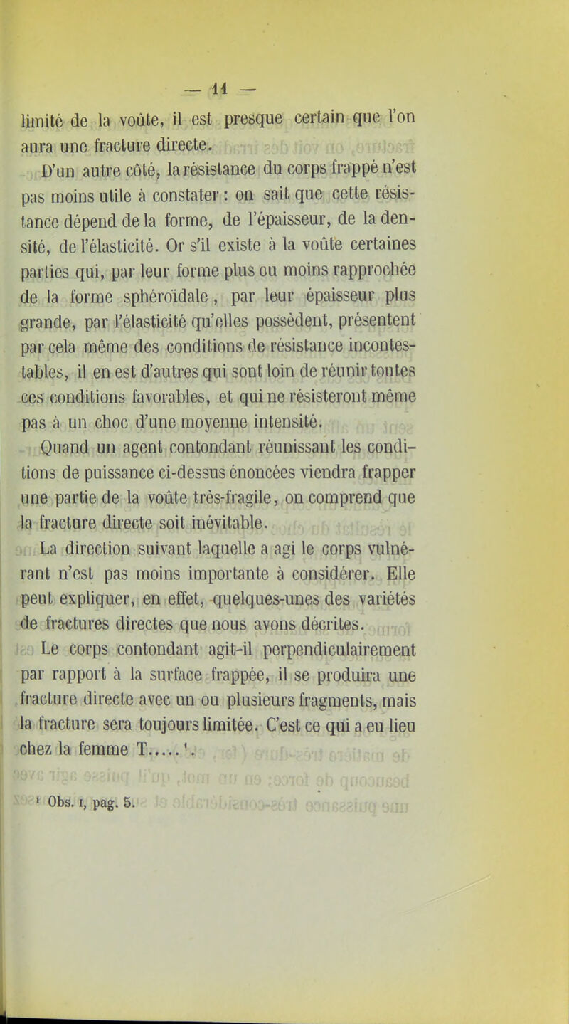 limité de la voûte, il est presque certain que Von aura une fracture directe. D'un autre côté, la résistance du corps frappé n'est pas moins utile à constater : on sait que cette résis- tance dépend de la forme, de l'épaisseur, de la den- sité, de l'élasticité. Or s'il existe à la voûte certaines parties qui, par leur forme plus ou moins rapprochée de la forme sphéroidale, par leur épaisseur plus grande, par l'élasticité qu'elles possèdent, présentent par cela même des conditions de résistance incontes-^ tables, il en est d'autres qui sont loin de réunir toutes ces conditions favorables, et qui ne résisteront même pas à un choc d'une moyenne intensité. Quand un agent contondant réunissant les condi- tions de puissance ci-dessus énoncées viendra frapper une partie de la voûte trés-fragile, on comprend que 4a fracture directe soit inévitable. La direction suivant laquelle a agi le corps vulné- rant n'est pas moins importante à considérer. Elle peut expliquer, en effet, quelques-unes des variétés iée fractures directes que nous avons décrites. Jr;o Le corps contondant agit-il perpendiculairement par rapport à la surface frappée, il se produira une fracture directe avec un ou plusieurs fragments, mais la fracture sera toujours limitée. C'est ce qui a eu lieu xhez la femme T;f*.y,..K • Obs. I, pag. 5.