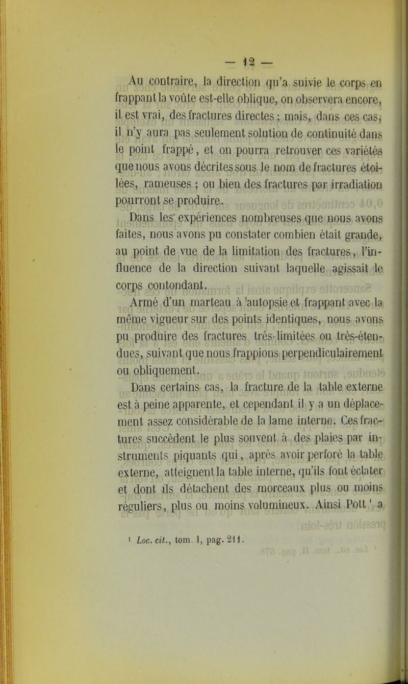 ^, Al? contraire, la direction qu'a suivie le corps en frappant la voûte est-elle oblique, on observera encore, il est vrai, des fractures directes ; mais, dans ces cas, il n'y aura pas seulement solution de continuité dans le point frappé, et on pourra retrouver ces variétés que nous avons décrites sous le nom de fractures étoi- lées, rameuses ; ou bien des fractures par irradiation pourront se produire. Dans les expériences nombreuses que nous avons faites, nous avons pu constater combien était grande, au point de vue de la limitation des fractures, l'in- fluence de la direction suivant laquelle agissait le corps contondant. .^^..Armé d'un marteau à 'autopsie et frappant avec la même vigueur sur des points identiques, nous avons pu produire des fractures trés-limitées ou très-éten- dues, suivant que nous frappions perpendiculairement ou obliquement. ,.Dans certains cas, la fracture de la table externe est à peine apparente, et cependant il y a un déplace- ment assez considérable de la lame interne. Ces frac- tures succèdent le plus souvent à des plaies par in- struments piquants qui, après avoir perforé la table externe, atteignent la table interne, qu'ils font éclater et dont ils détachent des morceaux plus ou moins réguliers, plus ou moins volumineux. Ainsi Polt' a