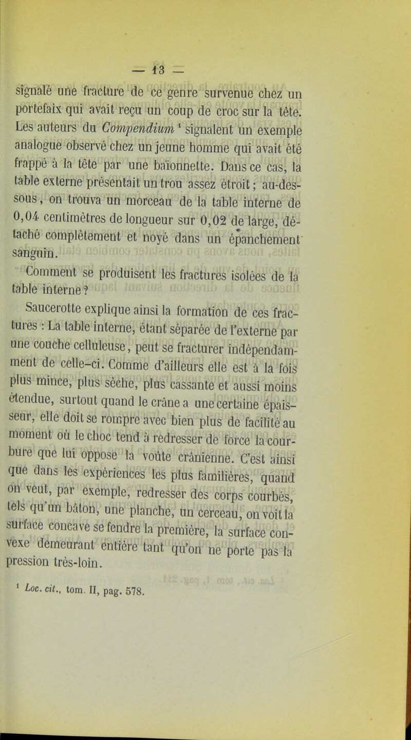 signalé une fraclure de ce genre survenue chez un portefaix qui avait reçu un coup de ^ob'sur ia^'têté! Les auteurs du Compendium ' signalent un exemple analogue observé chez un jeune homme qui avait été frappé à la tête par une baïonnette. Dans ce cas, la table externe présentait un trou assez étroit; au-des- sous , on trouva un morceau de la table interne de 0,04 centimètres de longueur sur 0,02 de large, dé- taché complètement et noyé dans un épanchement sanguin. Comment se produisent les fractures isolées^% ï| table interne? Saucerotte explique ainsi la formation de ces frac- tures : La table interne, étant séparée de l'externe par une couche celluleuse, peut se fracturer indépendam- ment de celle-ci. Comme d'ailleurs elle est à la fois plus mince, plus sèche, plus cassante et aussi moins értendue, surtout quand le crâne a une certaine épais- seur, elle doit se rompre avec bien plus de facilité au moment où le choc tend à redresser de force la cour- bure que M opposé la voûte crânienne. C'est ainsi que dans les expérieiicés les plus familières, quand on veut, par exemple, redresser des corps courbés, tels qu'un bâton, une planche, un cerceau, on voit la surface concave se fendre la première, la surface con- vexe demeurant entière tant qu'ori ne porte pas la pression très-loin.