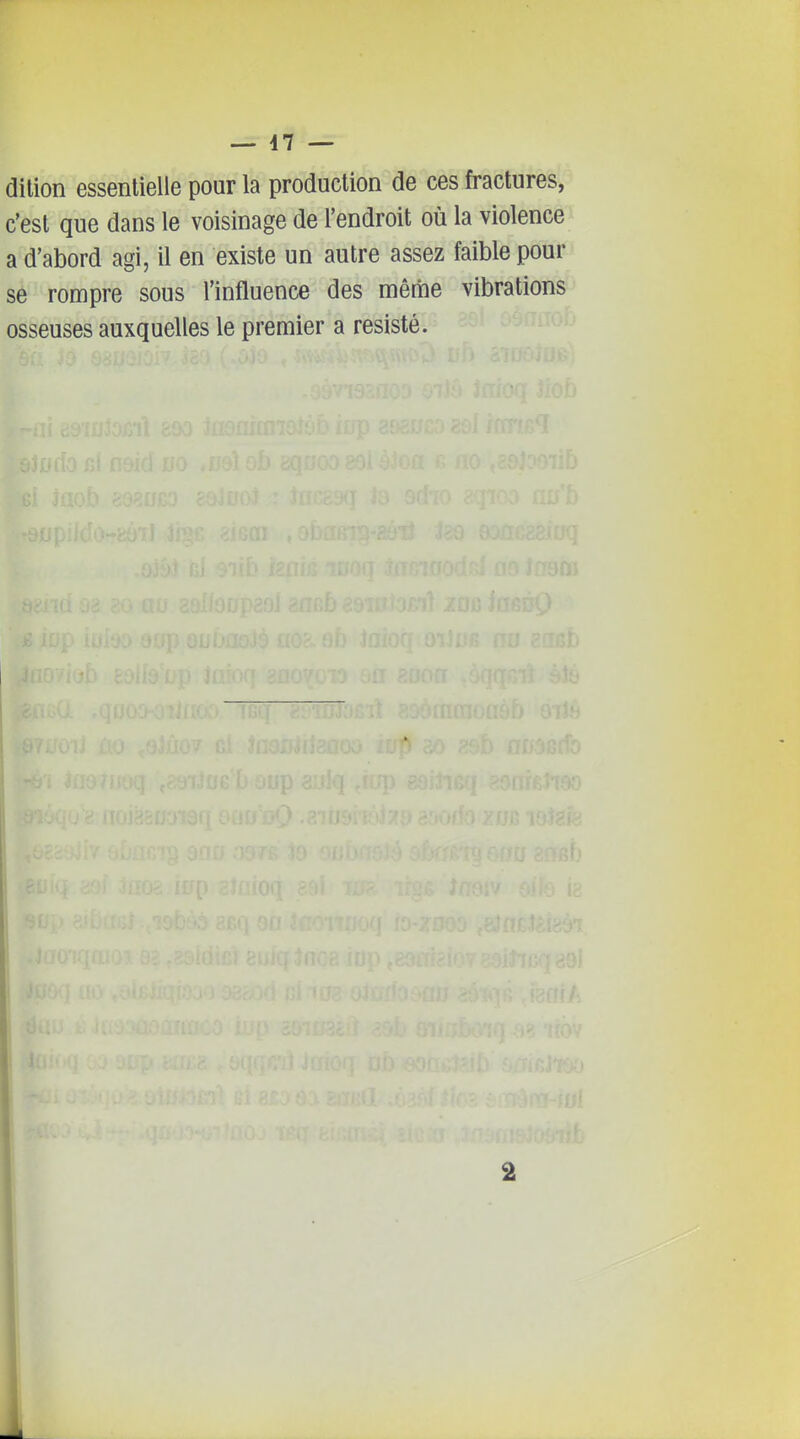 — 47 — dition essentielle pour la production de ces fractures, c'est que dans le voisinage de l'endroit où la violence a d'abord agi, il en existe un autre assez faible pour se rompre sous l'influence des même vibrations osseuses auxquelles le premier a résisté.