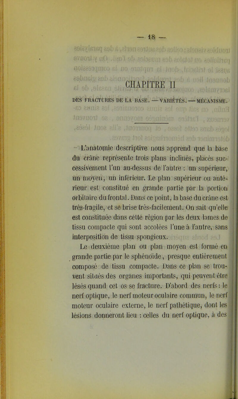 GHAPITEE TI DËS FRACTURES DE LA BASE. — VARIÉTÉS. — MÉCANISME. --iL':anatonfiie descriptive nous apprend que la base du crâne représente trois plans inclinés, placés suc- cessivement l'un au-dessus de l'autre : un supérieur, un moyen, un inférieur. Le plan supérieur ou anté- rieur est constitué en grande partie par la poition orbilaire du frontal. Dans ce point, la base du crâne est trés-fragile, et se brise très-facilement. On sait qu'elle est constituée dans cette région par les deux lames de tissu compacte qui sont accolées l'une à l'autre, sans interposition de tissu spongieux. Le deuxième plan ou plan moyen est formé en grande partie par le sphénoïde, presque entièrement composé de tissu compacte. Dans ce plan se trou- vent situés des organes importants, qui peuvent être lésés quand cet os se fracture. D'abord des nerfs: le nerf optique, le nerf moteur oculaire commun, le nerf moteur oculaire externe, le nerf pathétique, dont les lésions donneront lieu : celles du nerf optique, à des