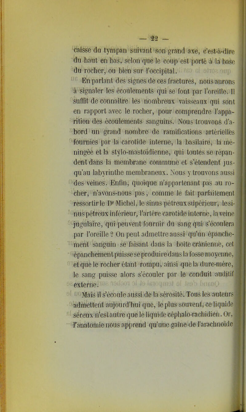 caisse du tympan suivant son grand axe, c'est-a-dire du haut en bas, selon que le coup est porté à la baso du rocher, ou bien sur l'occipital. En parlant des signes de ces fractures, nous aurons 'à signaler les écoulements qui se font par l'oreille. 11 suffit de connaître les nombreux vaisseaux qui sont en rapport avec le rocher, pour comprendre l'appa- rition des écoulements sanguins. Nous trouvons d'a- bord un grand nombre de ramifications artérielles ' fournies par la carotide interne, la basilaire, la mé- ningée et la stylo-mastoidienne, qui toutes se répan- dent dans la membrane commune et s'étendent jus- qu'au labyrinthe membraneux. Nous y trouvons aussi des veines. Enfin, quoique n'appartenant pas au ro- cher, n'avons-nous pas, comme le fait parfailemeni ressortir le D Michel, le sinus pétreux supérieur, lesi- nuspétreux inférieur, l'artère carotide interne, la veine ' jugulaire, qui peuvent fournir du sang qui s'éconlern par l'oreille? On peut admettre aussi qu'un épanche- ment sanguin se faisant dans la boîte crânienne, cet 'épanchemenlpuisse se produire dans la fosse moyenne, et que le rocher étant rompu, ainsi que la dure-mère, le sang puisse alors s'écouler par le conduit auditif externe. 9^ f^C'Mais il s'écoule aussi de la sérosité. Tous les auteurs ^^rnettent aujourd'hui que, le plus souvent, ce liquide ' séreux n'est autre que le liquide céphalo-rachidien. Or, Tanatomie nous apprend qu'une gaîne de l'arachnoide