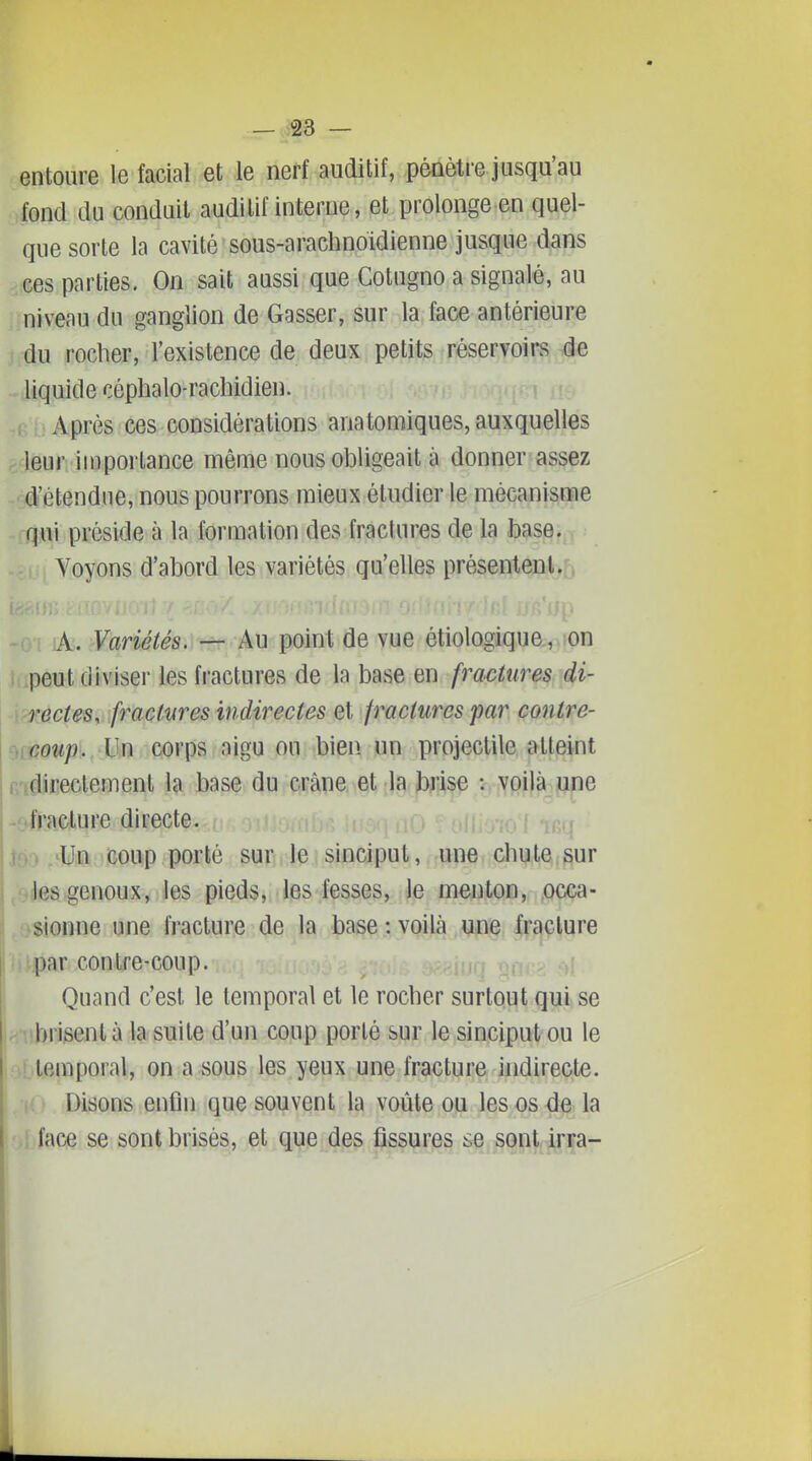 entoure le facial et le nerf auditif, pénètre jusqu'au fond du conduit auditif interne, et prolonge en quel- que sorte la cavité sous-arachnoidienne jusque dans ces parties. On sait aussi que Cotugno a signalé, au ..niveau du ganglion de Gasser, sur la face antérieure i^M rocher, l'existence de deux petits réservoirs^,4e liquide céphalo-rachidien. ri , î.:. Après ces considérations anatomiques, auxquelles gdeur importance même nous obligeait à donner assez ^ré'étendne, nous pourrons mieux étudier le mécanisme qui préside à la formation des fractures de la base. Voyons d'abord les variétés qu'elles présenlenlj, ]k.>Vanétés. — Au point de vue étiologique , on peut diviser les fractures de la base en fra^ctures di- rectes, fractures indirectes et fractures par contre- coup. Un corps aigu ou bien, un projectile atteint directement la base du crâne et la brise : voilà une -f-fracture directe. 'Un coup porté sur le sinciput, une chute sur les genoux, les pieds, les fesses, le menton, occa- sionne une fractum .de la base : voilà , |rc|ç^ure par contre-coup. ,^ . ^ -h,q nnr> Ç)[ Quand c'est le temporal et le rocher surtout qui se brisent à la suite d'un coup porté sur le sinciput ou le temporal, on a sous les yeux une fracture indirecte. Disons enfin que souvent la voûte ou les os de la face se sont brisés, et que des fissures se sont irra-