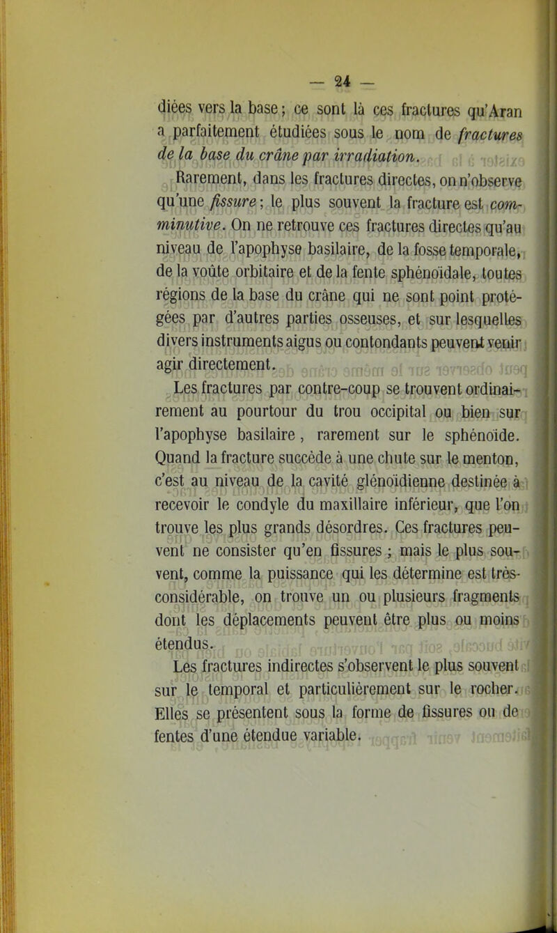 diées vers la base ; ce sont là ces fractures qu'Aran a parfaitement étudiées sous le nom de fractures de la base du crâne par irradiation. ^jJRarement, dans les fractures directes, on n'observe qu'une fissure; le plus souvent la fracture est cow- minutive. On ne retrouve ces fractures directes qu'au niveau de l'apophyse basilaire, de la fosse temporale, de la voûte orbitaire et de la fente sphénoidale, toutes régions de la base du crâne qui ne sont point proté- gées par d'autres parties osseuses, et sur lesquelles divers instruments aigus oju coiifondfints peuvent i agir directement. r,^ . ,^,^^o J«9q ^jLes fractures par contre-coup se trouvent ordinab*»! rement au pourtour du trou occipital ou bien sur • l'apophyse basilaire, rarement sur le sphénoïde. Quand la fracture succède à une chute sur le menton, c'est au niveau de la cavité glénoïdienne destinée à recevoir le condyle du maxillaire inférieur, que l'on trouve les plus grands désordres. Ces fractures peu- vent ne consister qu'en fissures ; mais le plus sou- vent, comme la puissance qui les détermine est très- considérable, on trouve un ou plusieurs fragments dont les déplacements peuvent être plus ou moins étendus. Les fractures indirectes s'observent le plus souvent sur le temporal et particulièrement sur le rocher. Elles se présentent sous la forme de fissures ou de fentes d'une étendue variable.