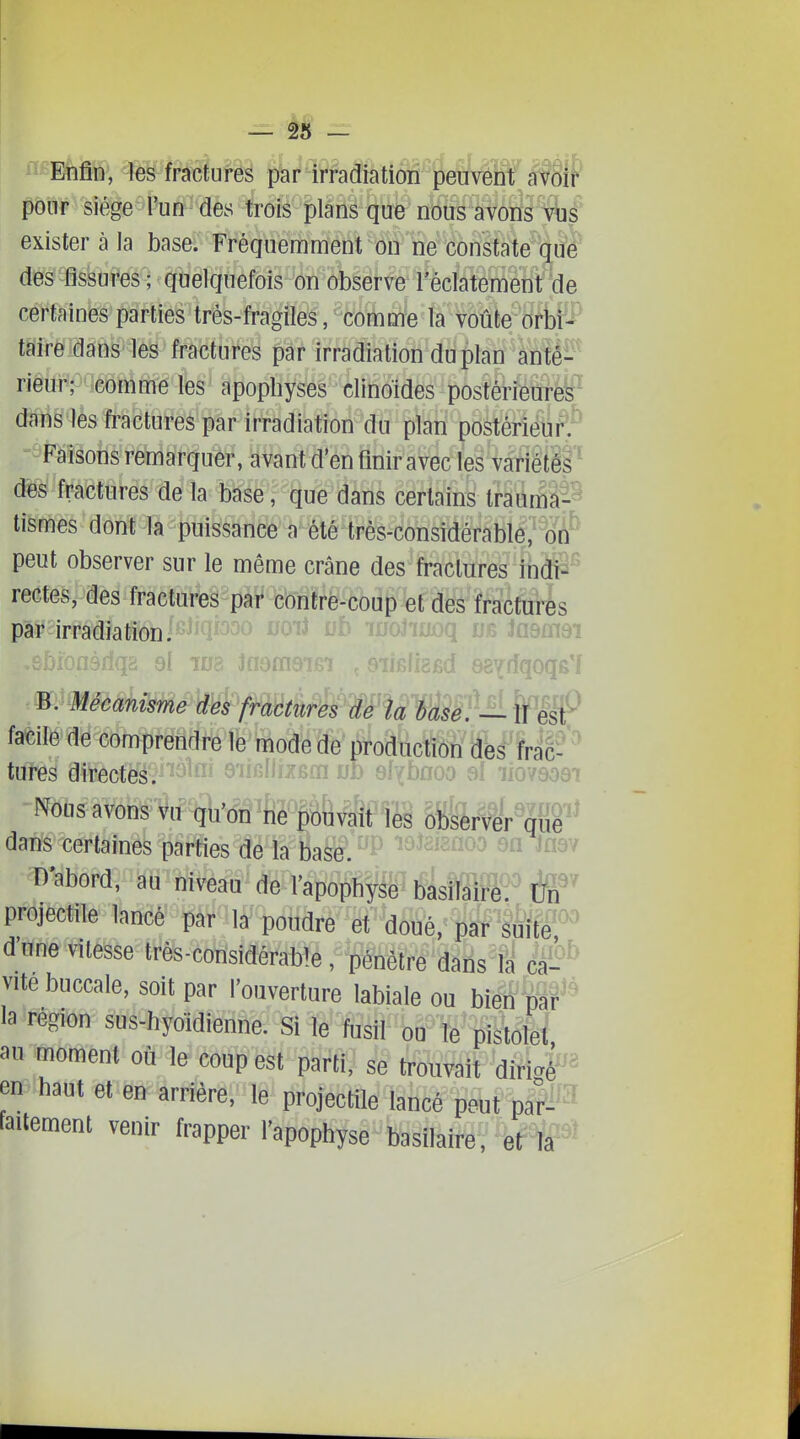 Enfin, îes fractures par irradiation peuvent avoif pour siège l'un des trois plans que nous avons vué' exister à la base. Fréquemment on ne constate que des fissures ; quelquefois on observe l'éclatement de certaines parties trés-fragiles, comme la voûte orbi^* taireidâns les fractures par irradiation dii plan anté-- rieur; comme les apophyses clinoïdes postérieures dans les fractures par irradiation du plan postérieur.' Faisons remarquer, avant d'en finir avec les variétés des fractures de la base, que dans certains Irauma-^ tismes dont la puissance a été très-considérabll,'^^oÂ^ peut observer sur le même crâne des fractures indi- rectes, des fractures par contré-coup et des fractui-ès pàF irradiation. - ^^'^^ Wo,, . : ...^^iiïdï rbionàriqa qI wb iaernaiBi ,.>AdizBd eBYdqoqe'l facile de comprendre le mode de production des frac- tures directesV^^^^i» emliizèm oD si^bfloo si iiovaoei Nous avons vu qu'on ne pouvait %i hi%Mr%^f^ dans certaines parties de la base. ^ D abord, au niveau de-l'apo^fi^a^tf^sM^^^^^ projectile lancé pàr lâ^pdîidre et doué, par suïte^^^ dune vitesse très-con'sidérable, pénètre dans U câ^^^ vite buccale, soit par l'ouverture labiale ou bien par la région sus-hyoïdienne. Si le fusil ou le pistolet au moment où le coup est parti, se trouvait diri4^^« en haut et en arrière, le projectile lancé peut par^^'^^ faitement venir frapper l'apophyse basilaire, et la